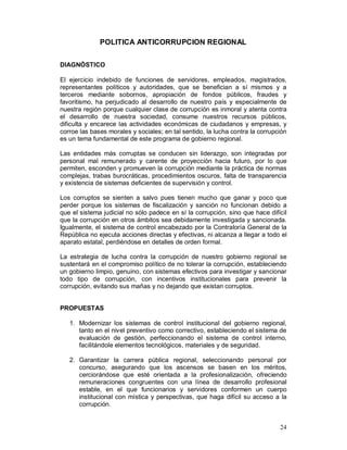 24 
POLITICA ANTICORRUPCION REGIONAL 
DIAGNÓSTICO 
El ejercicio indebido de funciones de servidores, empleados, magistrados, 
representantes políticos y autoridades, que se benefician a sí mismos y a 
terceros mediante sobornos, apropiación de fondos públicos, fraudes y 
favoritismo, ha perjudicado al desarrollo de nuestro país y especialmente de 
nuestra región porque cualquier clase de corrupción es inmoral y atenta contra 
el desarrollo de nuestra sociedad, consume nuestros recursos públicos, 
dificulta y encarece las actividades económicas de ciudadanos y empresas, y 
corroe las bases morales y sociales; en tal sentido, la lucha contra la corrupción 
es un tema fundamental de este programa de gobierno regional. 
Las entidades más corruptas se conducen sin liderazgo, son integradas por 
personal mal remunerado y carente de proyección hacia futuro, por lo que 
permiten, esconden y promueven la corrupción mediante la práctica de normas 
complejas, trabas burocráticas, procedimientos oscuros, falta de transparencia 
y existencia de sistemas deficientes de supervisión y control. 
Los corruptos se sienten a salvo pues tienen mucho que ganar y poco que 
perder porque los sistemas de fiscalización y sanción no funcionan debido a 
que el sistema judicial no sólo padece en sí la corrupción, sino que hace difícil 
que la corrupción en otros ámbitos sea debidamente investigada y sancionada. 
Igualmente, el sistema de control encabezado por la Contraloría General de la 
República no ejecuta acciones directas y efectivas, ni alcanza a llegar a todo el 
aparato estatal, perdiéndose en detalles de orden formal. 
La estrategia de lucha contra la corrupción de nuestro gobierno regional se 
sustentará en el compromiso político de no tolerar la corrupción, estableciendo 
un gobierno limpio, genuino, con sistemas efectivos para investigar y sancionar 
todo tipo de corrupción, con incentivos institucionales para prevenir la 
corrupción, evitando sus mañas y no dejando que existan corruptos. 
PROPUESTAS 
1. Modernizar los sistemas de control institucional del gobierno regional, 
tanto en el nivel preventivo como correctivo, estableciendo el sistema de 
evaluación de gestión, perfeccionando el sistema de control interno, 
facilitándole elementos tecnológicos, materiales y de seguridad. 
2. Garantizar la carrera pública regional, seleccionando personal por 
concurso, asegurando que los ascensos se basen en los méritos, 
cerciorándose que esté orientada a la profesionalización, ofreciendo 
remuneraciones congruentes con una línea de desarrollo profesional 
estable, en el que funcionarios y servidores conformen un cuerpo 
institucional con mística y perspectivas, que haga difícil su acceso a la 
corrupción. 
 