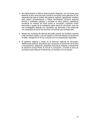 3. Se implementará la Oficina Anticorrupción Regional, con funciones para 
elaborar el plan anual de lucha contra la corrupción para aplicarse en las 
dependencias bajo el ámbito del gobierno regional, aglutinando medidas 
para reducir procedimientos y trabas burocráticas, brindará asesoría 
técnica a entidades públicas y privadas en ética pública, planteando 
iniciativas en materia de lucha contra la corrupción, pudiendo recibir 
denuncias y quejas de la ciudadanía sobre actos de corrupción, que una 
vez investigados deberán sus resultados ser derivados a las instancias 
con capacidad de tomar las acciones correctivas que correspondan. 
4. Apoyar las iniciativas de reforma del poder judicial, de la policía nacional 
y del ministerio público, a fin de mejorar el nivel de eficacia de la sanción 
al delito, trabajando en forma conjunta con los congresistas regionales. 
5. El gobierno regional a través de la dirección regional de educación, 
diseñará las políticas educativas que incorporen la promoción de la ética 
y transparencia, realizando campañas instructivas dirigidas a transformar 
la tolerancia actual frente al mal de la corrupción, a través la toma de 
conciencia para efectuar la denuncia y el rechazo a la corrupción. 
25 
 