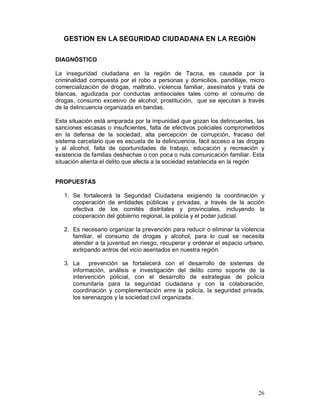 26 
GESTION EN LA SEGURIDAD CIUDADANA EN LA REGIÒN 
DIAGNÓSTICO 
La inseguridad ciudadana en la región de Tacna, es causada por la 
criminalidad compuesta por el robo a personas y domicilios, pandillaje, micro 
comercialización de drogas, maltrato, violencia familiar, asesinatos y trata de 
blancas, agudizada por conductas antisociales tales como el consumo de 
drogas, consumo excesivo de alcohol, prostitución, que se ejecutan a través 
de la delincuencia organizada en bandas. 
Esta situación está amparada por la impunidad que gozan los delincuentes, las 
sanciones escasas o insuficientes, falta de efectivos policiales comprometidos 
en la defensa de la sociedad, alta percepción de corrupción, fracaso del 
sistema carcelario que es escuela de la delincuencia, fácil acceso a las drogas 
y al alcohol, falta de oportunidades de trabajo, educación y recreación y 
existencia de familias deshechas o con poca o nula comunicación familiar. Esta 
situación alienta el delito que afecta a la sociedad establecida en la región 
PROPUESTAS 
1. Se fortalecerá la Seguridad Ciudadana exigiendo la coordinación y 
cooperación de entidades públicas y privadas, a través de la acción 
efectiva de los comités distritales y provinciales, incluyendo la 
cooperación del gobierno regional, la policía y el poder judicial. 
2. Es necesario organizar la prevención para reducir o eliminar la violencia 
familiar, el consumo de drogas y alcohol, para lo cual se necesita 
atender a la juventud en riesgo, recuperar y ordenar el espacio urbano, 
extirpando antros del vicio asentados en nuestra región. 
3. La prevención se fortalecerá con el desarrollo de sistemas de 
información, análisis e investigación del delito como soporte de la 
intervención policial, con el desarrollo de estrategias de policía 
comunitaria para la seguridad ciudadana y con la colaboración, 
coordinación y complementación enre la policía, la seguridad privada, 
los serenazgos y la sociedad civil organizada. 
 