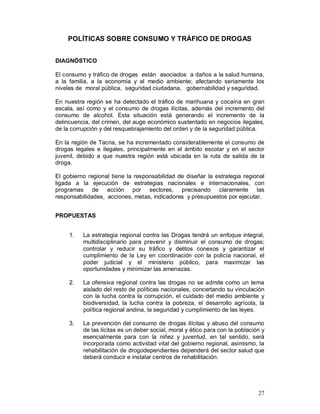 27 
POLÍTICAS SOBRE CONSUMO Y TRÁFICO DE DROGAS 
DIAGNÓSTICO 
El consumo y tráfico de drogas están asociados a daños a la salud humana, 
a la familia, a la economía y al medio ambiente; afectando seriamente los 
niveles de moral pública, seguridad ciudadana, gobernabilidad y seguridad. 
En nuestra región se ha detectado el tráfico de marihuana y cocaína en gran 
escala, así como y el consumo de drogas ilícitas, además del incremento del 
consumo de alcohol. Esta situación está generando el incremento de la 
delincuencia, del crimen, del auge económico sustentado en negocios ilegales, 
de la corrupción y del resquebrajamiento del orden y de la seguridad pública. 
En la región de Tacna, se ha incrementado considerablemente el consumo de 
drogas legales e ilegales, principalmente en el ámbito escolar y en el sector 
juvenil, debido a que nuestra región está ubicada en la ruta de salida de la 
droga. 
El gobierno regional tiene la responsabilidad de diseñar la estrategia regional 
ligada a la ejecución de estrategias nacionales e internacionales, con 
programas de acción por sectores, precisando claramente las 
responsabilidades, acciones, metas, indicadores y presupuestos por ejecutar. 
PROPUESTAS 
1. La estrategia regional contra las Drogas tendrá un enfoque integral, 
multidisciplinario para prevenir y disminuir el consumo de drogas; 
controlar y reducir su tráfico y delitos conexos y garantizar el 
cumplimiento de la Ley en coordinación con la policía nacional, el 
poder judicial y el ministerio público, para maximizar las 
oportunidades y minimizar las amenazas. 
2. La ofensiva regional contra las drogas no se admite como un tema 
aislado del resto de políticas nacionales, concertando su vinculación 
con la lucha contra la corrupción, el cuidado del medio ambiente y 
biodiversidad, la lucha contra la pobreza, el desarrollo agrícola, la 
política regional andina, la seguridad y cumplimiento de las leyes. 
3. La prevención del consumo de drogas ilícitas y abuso del consumo 
de las lícitas es un deber social, moral y ético para con la población y 
esencialmente para con la niñez y juventud, en tal sentido, será 
incorporada como actividad vital del gobierno regional, asimismo, la 
rehabilitación de drogodependientes dependerá del sector salud que 
deberá conducir e instalar centros de rehabilitación. 
 