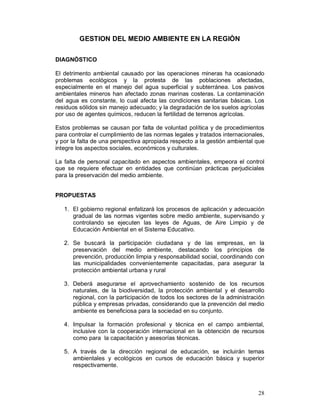 28 
GESTION DEL MEDIO AMBIENTE EN LA REGIÒN 
DIAGNÓSTICO 
El detrimento ambiental causado por las operaciones mineras ha ocasionado 
problemas ecológicos y la protesta de las poblaciones afectadas, 
especialmente en el manejo del agua superficial y subterránea. Los pasivos 
ambientales mineros han afectado zonas marinas costeras. La contaminación 
del agua es constante, lo cual afecta las condiciones sanitarias básicas. Los 
residuos sólidos sin manejo adecuado; y la degradación de los suelos agrícolas 
por uso de agentes químicos, reducen la fertilidad de terrenos agrícolas. 
Estos problemas se causan por falta de voluntad política y de procedimientos 
para controlar el cumplimiento de las normas legales y tratados internacionales, 
y por la falta de una perspectiva apropiada respecto a la gestión ambiental que 
integre los aspectos sociales, económicos y culturales. 
La falta de personal capacitado en aspectos ambientales, empeora el control 
que se requiere efectuar en entidades que continúan prácticas perjudiciales 
para la preservación del medio ambiente. 
PROPUESTAS 
1. El gobierno regional enfatizará los procesos de aplicación y adecuación 
gradual de las normas vigentes sobre medio ambiente, supervisando y 
controlando se ejecuten las leyes de Aguas, de Aire Limpio y de 
Educación Ambiental en el Sistema Educativo. 
2. Se buscará la participación ciudadana y de las empresas, en la 
preservación del medio ambiente, destacando los principios de 
prevención, producción limpia y responsabilidad social, coordinando con 
las municipalidades convenientemente capacitadas, para asegurar la 
protección ambiental urbana y rural 
3. Deberá asegurarse el aprovechamiento sostenido de los recursos 
naturales, de la biodiversidad, la protección ambiental y el desarrollo 
regional, con la participación de todos los sectores de la administración 
pública y empresas privadas, considerando que la prevención del medio 
ambiente es beneficiosa para la sociedad en su conjunto. 
4. Impulsar la formación profesional y técnica en el campo ambiental, 
inclusive con la cooperación internacional en la obtención de recursos 
como para la capacitación y asesorías técnicas. 
5. A través de la dirección regional de educación, se incluirán temas 
ambientales y ecológicos en cursos de educación básica y superior 
respectivamente. 
 
