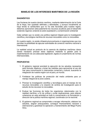 MANEJO DE LOS INTERESES MARITIMOS DE LA REGIÒN 
DIAGNÓSTICO 
Las fronteras de nuestro dominio marítimo, mediante determinación de la Corte 
de la Haya, han quedado definidas y delimitadas, y aunque inicialmente se 
haya tenido la certidumbre que no ha sido favorable para nuestra región, 
debemos aprovechar adecuadamente los recursos acuáticos para el desarrollo 
sostenido regional, evitando la sobre explotación y contaminación ambiental 
Cabe señalar que no existe una política regional integral para la investigación 
científica y tecnológica marítima de recursos renovables como no renovables. 
En nuestra región, no existe infraestructura portuaria ni organizaciones que nos 
permitan la posibilidad de ejecutar actividades de comercio marítimo nacional e 
internacional. 
La realidad actual es producto de la carencia de objetivos marítimos claros 
siendo necesario precisar estos objetivos mediante la gestión para la 
implementación de una adecuada legislación, ligada al cumplimiento de normas 
internacionales. 
29 
PROPUESTAS 
1. El gobierno regional acordará la ejecución de los estudios necesarios 
para formular objetivos y tomar las medidas para aprovechar el uso del 
mar para comunicación e intercambio comercial y cultural, buscando la 
integración de nuestra región con el país y el mundo. 
2. Fortalecer las políticas de protección del medio ambiente para un 
manejo integral de la zona costera. 
3. Priorizar la investigación científica y tecnológica para el manejo de los 
recursos renovables y la creación de centros de investigación para el 
estudio de los recursos no renovables. 
4. Evaluar las funciones de todos los organismos relacionados con la 
realidad marítima, a fin de unificar y evitar duplicaciones, para obtener 
coherencia en esta actividad en todo lo concerniente a la formulación y 
dirección de la política marítima regional, coordinada con la nacional. 
5. El gobierno regional se compromete a recoger información, elaborar los 
estudios, asignar presupuestos, conseguir financiamiento nacional o 
internacional y garantizar la operación y mantenimiento del Mega Puerto 
Grau. 
 