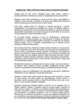 VISION DEL PERU PROYECTADA HACIA NUESTRA REGION 
Nuestro país es una nación integrada social, física, étnica, cultural y 
económicamente, insertada en el proceso de globalización de las economías. 
Nuestra nación está constituida por seres humanos libres, responsables y 
solidarios, cuya formación se realiza en la familia, que defiende la práctica de 
valores morales para la convivencia en armonía social. 
Para lograr nuestra visión, se necesita un cambio estructural y político, 
estableciendo un planeamiento estratégico en función de objetivos según la 
perspectiva nacional, para revertir el proceso de deterioro y asegurar las bases 
que permitan convertirnos en un plazo no mayor de veinte años, en un país de 
nivel de desarrollo similar al del primer mundo. 
En el campo político, seremos un país con instituciones y democracia 
consolidadas, en donde prevalece sin interrupciones el Estado de Derecho, 
sostenido por la institucionalidad política y basado en la existencia de partidos 
políticos fuertes, con un Congreso comprometido con la solución de los 
problemas fundamentales del país. 
En el campo económico, tendremos empleo pleno cimentado en una economía 
formal e integrada con el resto del mundo, con alto grado de competitividad y 
ahorro interno y significativa inversión nacional y extranjera, que asegure el 
aumento constante de nuestras exportaciones y el incremento sostenido del 
PBI per cápita, que nos asegure alcanzar niveles de países del primer mundo, 
mediante el manejo económico ordenado, realista, permanente, transparente y 
sostenible, capaz de hacer frente a crisis externas, manteniendo un bajo nivel 
de endeudamiento público. 
Manejaremos eficiente y cuidadosamente nuestra energía, recursos hídricos y, 
en general, todos nuestros recursos naturales, protegiendo nuestro medio 
ambiente, propendiendo el desarrollo seguro y sostenible de dichos recursos. 
Seremos un país sin analfabetismo, con alto grado de educación, académica, 
profesional y cívica, integrada a la actividad productiva. 
Seremos un país donde todos tendremos adecuado nivel nutricional y acceso 
al mejor servicio de salud, donde los discapacitados tendrán acceso a 
educación, salud y empleo y donde no habrá discriminación ni por raza, ni por 
género, ni por creencia religiosa o ideológica. 
Nuestras instituciones públicas estarán al servicio de la sociedad, con un 
Estado moderno, austero y eficiente, donde la carrera pública incorpore el 
mejor recurso humano. Un Estado con entidades públicas descentralizadas en 
lo político, económico y social. Un Estado con procedimientos simples y ágiles, 
que favorezcan la actividad económica y con un sistema judicial justo y 
eficiente que no permita la corrupción. Un país que asegure la protección de 
sus ciudadanos y que les permita gozar de todos los derechos humanos que 
les corresponden. Es nuestra visión del país proyectada a nuestra región. 
3 
 