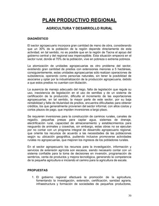 30 
PLAN PRODUCTIVO REGIONAL 
AGRICULTURA Y DESARROLLO RURAL 
DIAGNÓSTICO 
El sector agropecuario incorpora gran cantidad de mano de obra, considerando 
que un 30% de la población de la región depende directamente de esta 
actividad, en tal sentido, no es posible que en la región de Tacna el apoyo del 
gobierno central y del regional sea imperceptible. Esta situación empeora en el 
sector rural, donde el 70% de la población, vive en pobreza o extrema pobreza. 
La atomización de unidades agropecuarias es otro problema del sector, 
existiendo gran cantidad de predios con extensiones menores a 5 hectáreas, 
consiguientemente, estas unidades agropecuarias sólo realizan operaciones de 
subsistencia, operando como personas naturales, sin tener la posibilidad de 
asociarse y optar por la industrialización de la producción agropecuaria, debido 
a que estos predios no cuentan con titulación. 
La ausencia de manejo adecuado del riego, falta de legislación que regule su 
uso, inexistencia de legislación en el uso de semillas y de un sistema de 
certificación de la producción, dificulta el incremento de las exportaciones 
agropecuarias, en tal sentido, la mayor parte de este sector, por su baja 
rentabilidad y falta de titularidad de predios, encuentra dificultades para obtener 
créditos, los que generalmente provienen del sector informal, con altos costos y 
cortos plazos de pago, que impiden inversiones a largo plazo. 
Se requieren inversiones para la construcción de caminos rurales, canales de 
regadío, pequeñas presas para captar agua, sistemas de drenaje, 
electrificación rural, capacidad de almacenamiento y establecimientos para 
resguardo de animales y cosechas, sin embargo, estas obras no se ejecutan 
por no contar con un programa integral de desarrollo agropecuario regional, 
que oriente los recursos de acuerdo a las necesidades de las poblaciones 
según su ubicación geográfica, pudiendo inclusive promoverse actividades 
rurales no agropecuarias, que mejoren los ingresos de los pobladores rurales. 
En el sector agropecuario los recursos para la investigación, información y 
servicios de extensión agrícola son escasos, siendo necesario contar con un 
sistema confiable para la toma de decisiones en inversión, programación de 
sembríos, venta de productos y mejora tecnológica, generando la competencia 
de la pequeña agricultura e iniciando el camino para la agricultura de escala. 
PROPUESTAS 
1. El gobierno regional efectuará la promoción de la agricultura, 
fomentando la investigación, extensión, certificación, sanidad agraria, 
infraestructura y formación de sociedades de pequeños productores, 
 
