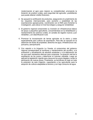 modernizando el agro para mejorar su competitividad, priorizando la 
titulación de predios rurales, para seguridad del agricultor, posibilitando 
que pueda obtener crédito financiero. 
2. Se apoyará la certificación de productos, asegurando el cumplimiento de 
los requisitos internacionales, para aumento y estabilidad de las 
exportaciones agropecuarias, coordinando con el INIA para fomentar la 
investigación, para elevar el nivel tecnológico y asegurar rentabilidad. 
3. El gobierno regional compromete su inversión en infraestructura básica 
de apoyo a pequeños agricultores, concentrándose en la rehabilitación y 
mantenimiento de caminos rurales, en canales de regadío nuevos y por 
rehabilitar, y en electrificación rural. 
4. Promover la incorporación de tierras agrícolas en la sierra y costa 
especialmente para cultivos de exportación. Para ello se apoyará en la 
obtención de títulos de propiedad, derechos de agua, infraestructura vial, 
portuaria y aeroportuaria. 
5. Con relación a la Irrigación La Yarada, el compromiso del gobierno 
regional corresponderá al monitoreo y mantenimiento del acuífero, a la 
evaluación y actualización de estudios existentes y a la elaboración de 
los que sean necesarios efectuar para comprobar la situación real de la 
explotación de los pozos y determinar el volumen utilizable. Luego se 
aplicará la legislación vigente para clausurar los pozos ilegales y evitar la 
perforación de nuevos pozos. Finalmente, se tecnificara el riego en toda 
la extensión de esta irrigación, capacitando a los agricultores para la 
adopción de cultivos adaptables al terreno y con bajo consumo de agua. 
31 
 