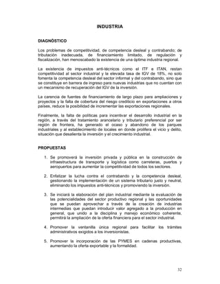 32 
INDUSTRIA 
DIAGNÓSTICO 
Los problemas de competitividad, de competencia desleal y contrabando; de 
tributación inadecuada, de financiamiento limitado, de regulación y 
fiscalización, han menoscabado la existencia de una óptima industria regional. 
La existencia de impuestos anti-técnicos como el ITF e ITAN, restan 
competitividad al sector industrial y la elevada tasa de IGV de 18%, no solo 
fomenta la competencia desleal del sector informal y del contrabando, sino que 
se constituye en barrera de ingreso para nuevas industrias que no cuentan con 
un mecanismo de recuperación del IGV de la inversión. 
La carencia de fuentes de financiamiento de largo plazo para ampliaciones y 
proyectos y la falta de cobertura del riesgo crediticio en exportaciones a otros 
países, reduce la posibilidad de incrementar las exportaciones regionales. 
Finalmente, la falta de políticas para incentivar el desarrollo industrial en la 
región, a través del tratamiento arancelario y tributario preferencial por ser 
región de frontera, ha generado el ocaso y abandono de los parques 
industriales y al establecimiento de locales en donde prolifera el vicio y delito, 
situación que desalienta la inversión y el crecimiento industrial. 
PROPUESTAS 
1. Se promoverá la inversión privada y pública en la construcción de 
infraestructura de transporte y logística como carreteras, puertos y 
aeropuertos para aumentar la competitividad de todos los sectores. 
2. Enfatizar la lucha contra el contrabando y la competencia desleal, 
gestionando la implementación de un sistema tributario justo y neutral, 
eliminando los impuestos anti-técnicos y promoviendo la inversión. 
3. Se iniciará la elaboración del plan industrial mediante la evaluación de 
las potencialidades del sector productivo regional y las oportunidades 
que se puedan aprovechar a través de la creación de industrias 
intermedias que puedan introducir valor agregado a la producción en 
general, que unido a la disciplina y manejo económico coherente, 
permitirá la ampliación de la oferta financiera para el sector industrial. 
4. Promover la ventanilla única regional para facilitar los trámites 
administrativos exigidos a los inversionistas. 
5. Promover la incorporación de las PYMES en cadenas productivas, 
aumentando la oferta exportable y la formalidad. 
 
