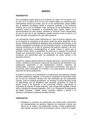 33 
MINERÍA 
DIAGNÓSTICO 
En la actualidad nuestro país es el 3º productor en cobre, el 4º en plomo, el 3º 
en zinc, el 2º en plata y el 6º en oro y en nuestra región, se confirma la gran 
potencialidad minera que existe, que de no ser aprovechada, peligra debido 
que el adelanto tecnológico tiende a encontrar sustitutos a los productos 
mineros, por lo que es necesario crear conciencia en las autoridades y en la 
población sobre la necesidad y conveniencia para nuestra región, en el 
aprovechamiento de esta riqueza, mediante la inversión minera responsable, 
ya que en caso de no ser explotados, pueden terminar como el caucho y el 
guano de islas, que perdieron su gran valor comercial. 
Los yacimientos mineros están distribuidos en todo el territorio regional, pero 
en su mayoría se concentran en las zonas rurales de menor desarrollo, en las 
que es limitada la posibilidad de desplegar otras actividades económicas, en tal 
sentido, la población colindante con los proyectos mineros, no está obteniendo 
mayores beneficios por la falta de presencia del gobierno regional y de otros 
sectores económicos, complementarios al sector minero, a pesar que la 
actividad minera ofrece la posibilidad de promover la creación de empresas 
locales que proporcionen bienes y servicios que la minería requiere, lo que 
constituye una oportunidad para los pobladores de zonas vecinas a los 
proyectos mineros. 
El gobierno regional deberá plantear el manejo adecuado y oportuno del canon 
minero, mediante la formulación y ejecución de proyectos que beneficien a las 
poblaciones adyacentes a las explotaciones mineras, utilizando los 
profesionales y técnicos, equipos y maquinarias convenientes, para que las 
inversiones sean sostenibles en el tiempo y se pueda generar el progreso y 
desarrollo de dichas poblaciones. 
El gobierno nacional no ha identificado ni comprendido los problemas sociales 
de estas poblaciones alejadas, ni ha tenido la capacidad de resolverlos razón 
por la cual las empresas mineras han sido percibidas por las poblaciones 
vecinas, como un sustituto del gobierno, sin embargo, la actual situación social 
ha determinado que los resultados sean precarios, generando un clima de 
tensión social y de oposición a las inversiones mineras, esgrimiendo el 
argumento de perjuicio al medio ambiente, cuyo manejo está regulado a través 
de los “Estudios de Impacto Ambiental - EIA” y los “Programas de Adecuación 
del Medio Ambiente - PAMA” siendo necesario explicar y difundir a la 
población, el propósito y objetivos de estos estudios. 
PROPUESTAS 
1. Establecer la comisión de concertación que deberá estar conformada 
por representantes del gobierno regional, las empresas mineras que 
operan en la región y las poblaciones vecinas a estas explotaciones, 
para adoptar acuerdos sobre los proyectos a llevar a cabo en la región, 
 