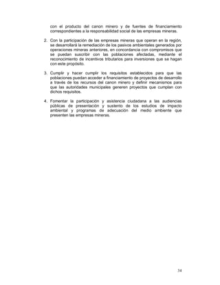 con el producto del canon minero y de fuentes de financiamiento 
correspondientes a la responsabilidad social de las empresas mineras. 
2. Con la participación de las empresas mineras que operan en la región, 
se desarrollará la remediación de los pasivos ambientales generados por 
operaciones mineras anteriores, en concordancia con compromisos que 
se puedan suscribir con las poblaciones afectadas, mediante el 
reconocimiento de incentivos tributarios para inversiones que se hagan 
con este propósito. 
3. Cumplir y hacer cumplir los requisitos establecidos para que las 
poblaciones puedan acceder a financiamiento de proyectos de desarrollo 
a través de los recursos del canon minero y definir mecanismos para 
que las autoridades municipales generen proyectos que cumplan con 
dichos requisitos. 
4. Fomentar la participación y asistencia ciudadana a las audiencias 
públicas de presentación y sustento de los estudios de impacto 
ambiental y programas de adecuación del medio ambiente que 
presenten las empresas mineras. 
34 
 