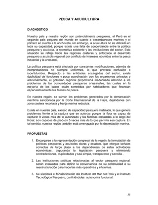 35 
PESCA Y ACUICULTURA 
DIAGNÓSTICO 
Nuestro país y nuestra región son potencialmente pesqueros, el Perù es el 
segundo país pequero del mundo en cuanto a desembarques marinos y el 
primero en cuanto a la anchoveta, sin embargo, la acuicultura no es utilizada en 
toda su capacidad, porque existe una falta de concordancia entre la política 
pesquera y acuícola, la normativa existente y las instituciones del sector. Esta 
situación se refleja hacia las regiones costeras y entorpece el desarrollo 
pesquero y acuícola regional por conflicto de intereses ocurridos entre la pesca 
industrial y la artesanal. 
La política pesquera está afectada por constantes modificaciones, además de 
interpretaciones no siempre uniformes, lo que provoca confusión e 
incertidumbre. Respecto a las entidades encargadas del sector, existe 
duplicidad de funciones y poca coordinación con los organismos privados y 
adicionalmente, el gobierno regional proporciona inadecuada atención a los 
problemas de las comunidades pesqueras artesanales, las cuales en la 
mayoría de los casos están sometidas por habilitadores que financian 
especulativamente las faenas de pesca. 
En nuestra región, se suman los problemas generados por la demarcación 
marítima sancionada por la Corte Internacional de la Haya, dejándonos con 
zona costera recortada y franja marina reducida. 
Existe en nuestro país, exceso de capacidad pesquera instalada, lo que genera 
problemas frente a la captura que se autoriza porque la flota es capaz de 
capturar 8 veces más de lo autorizado y las fábricas instaladas a lo largo del 
litoral, son capaces de producir 5 veces más de lo que permite esa captura. En 
tal sentido, nuestra región también está amenazada por la depredación marina. 
PROPUESTAS 
1. Encargarse a la representación congresal de la región, la formulación de 
políticas pesqueras y acuícolas claras y estables, que otorgue señales 
correctas de largo plazo a los dependientes de estas actividades 
económicas, depurando la legislación pesquera y eliminando 
contradicciones, duplicidades y sea simple, transparente y sencilla . 
2. Las instituciones públicas relacionadas al sector pesquero regional, 
serán evaluadas para definir la conveniencia de su continuidad o su 
reestructuración para hacerlas más operativas y eficientes. 
3. Se solicitará el fortalecimiento del Instituto del Mar del Perú y el Instituto 
Tecnológico Pesquero, confiriéndoles autonomía funcional. 
 