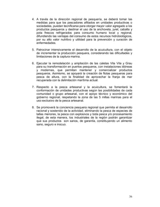 4. A través de la dirección regional de pesquería, se deberá tomar las 
medidas para que los pescadores afiliados en unidades productivas o 
sociedades, puedan tecnificarse para otorgar mayor valor agregado a los 
productos pesqueros y destinar el uso de la anchoveta, jurel, caballa y 
pota frescos refrigerados para consumo humano local y regional, 
difundiendo las ventajas del consumo de estos recursos hidrobiológicos, 
por su alto valor nutritivo y utilidad para la prevención y curación de 
enfermedades. 
5. Patrocinar intensivamente el desarrollo de la acuicultura, con el objeto 
de incrementar la producción pesquera, considerando las dificultades y 
limitaciones de la captura marina. 
6. Ejecutar la remodelación y ampliación de las caletas Vila Vila y Grau 
para su transformación en puertos pesqueros, con instalaciones idóneas 
y modernas, que permitan mantener y comercializar productos 
pesqueros. Asimismo, se apoyará la creación de flotas pesqueras para 
pesca de altura, con la finalidad de aprovechar la franja de mar 
recuperada con la delimitación marítima actual. 
7. Respecto a la pesca artesanal y la acuicultura, se fomentará la 
conformación de unidades productivas según las posibilidades de cada 
comunidad o grupo artesanal, con el apoyo técnico y económico del 
gobierno regional, respetando la zona de las 5 millas marinas para el 
uso exclusivo de la pesca artesanal. 
8. Se promoverá la conciencia pesquera regional que permita el desarrollo 
racional y sostenido de la actividad, eliminando la pesca de especies de 
tallas menores, la pesca con explosivos y toda pesca y/o procesamiento 
ilegal, de esta manera, los industriales de la regiòn podrán garantizar 
que sus productos son sanos, de garantía, constituyendo un alimento 
sano, seguro e inocuo. 
36 
 