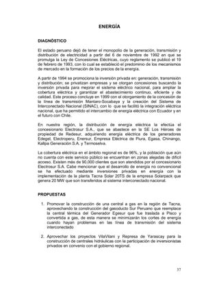 37 
ENERGÍA 
DIAGNÓSTICO 
El estado peruano dejó de tener el monopolio de la generación, transmisión y 
distribución de electricidad a partir del 6 de noviembre de 1992 en que se 
promulga la Ley de Concesiones Eléctricas, cuyo reglamento se publicó el 19 
de febrero de 1993, con lo cual se estableció el predominio de los mecanismos 
de mercado en la formación de los precios de la energía. 
A partir de 1994 se promociona la inversión privada en: generación, transmisión 
y distribución; se privatizan empresas y se otorgan concesiones buscando la 
inversión privada para mejorar el sistema eléctrico nacional, para ampliar la 
cobertura eléctrica y garantizar el abastecimiento continuo, eficiente y de 
calidad. Este proceso concluye en 1999 con el otorgamiento de la concesión de 
la línea de transmisión Mantaro-Socabaya y la creación del Sistema de 
Interconectado Nacional (SINAC), con lo que se facilitó la integración eléctrica 
nacional, que ha permitido el intercambio de energía eléctrica con Ecuador y en 
el futuro con Chile. 
En nuestra región, la distribución de energía eléctrica la efectúa el 
concesionario Electrosur S.A., que se abastece en la SE Los Hèroes de 
propiedad de Redesur, adquiriendo energía eléctrica de los generadores 
Edegel, Electroperu, Enersur, Empresa Eléctrica de Piura, Egasa, Chinango, 
Kallpa Generación S.A. y Termoselva. 
La cobertura eléctrica en el ámbito regional es de 96%, y la población que aún 
no cuenta con este servicio público se encuentran en zonas alejadas de difícil 
acceso. Existen más de 90,000 clientes que son atendidos por el concesionario 
Electrosur S.A. Cabe mencionar que el desarrollo de energía no convencional 
se ha efectuado mediante inversiones privadas en energía con la 
implementación de la planta Tacna Solar 20TS de la empresa Solarpack que 
genera 20 MW que son transferidos al sistema interconectado nacional. 
PROPUESTAS 
1. Promover la construcción de una central a gas en la región de Tacna, 
aprovechando la construcción del gasoducto Sur Peruano que reemplace 
la central térmica del Generador Egesur que fue traslada a Pisco y 
convertida a gas, de esta manera se minimizarán los cortes de energía 
cuando hayan problemas en las línea de transmisión del sistema 
interconectado 
2. Aprovechar los proyectos VilaVilani y Represa de Yarascay para la 
construcción de centrales hidráulicas con la participación de inversionistas 
privados en convenio con el gobierno regional. 
 