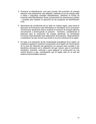 3. Promover la electrificación rural para proveer del suministro de energía 
eléctrica a las poblaciones más alejadas, mediante el uso de energía solar 
o eólica o pequeñas centrales hidroeléctricas, utilizando el Fondo de 
Inversión para Electrificación Rural, promoviendo las asociaciones público 
– privadas para acelerar la ejecución de los proyectos de electrificación 
rural. 
4. Aprovechar las condiciones de luz solar en nuestra región, para iniciar la 
ejecución de iluminación solar fotovoltaica en reemplazo de la iluminación 
convencional, generando ahorro evitando el consumo de energía eléctrica 
convencional y disminuyendo la polución. Asimismo, considerando el 
potencial para la producción de energía geotermal, se formalizará 
convenios internacionales para elaboración de proyectos, implementación 
y explotación de este recurso que existe en la zona volcánica de la región. 
5. En base a la evaluación de las necesidades energéticas de la región, se 
solicitará al gobierno central la incorporación de la región de Tacna dentro 
de la zona de influencia del gasoducto sur peruano para acceder a los 
beneficios derivados de la utilización del gas natural, para el suministro 
doméstico, industrial, vehicular y para asegurar la construcción de una 
central térmica a gas, considerando que la región esta en la cola del 
sistema interconectado nacional. 
38 
 