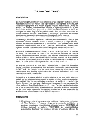 39 
TURISMO Y ARTESANIAS 
DIAGNÓSTICO 
En nuestra región, existen diversos atractivos arqueológicos y culturales, como 
recursos naturales, que no han sido explotados en su integridad, asimismo, por 
la ubicación geográfica de la región, es paso obligado de turistas de Chile y de 
Bolivia. En contexto, diariamente se registra el ingreso promedio de 15,000 
ciudadanos chilenos, cuyo propósito es utilizar los establecimientos de salud de 
la región, así como degustar los potajes típicos, para tal efecto hacen uso de 
locales dentales, médicos, restaurantes y hospedajes, generando movimiento 
económico que beneficia a diversas actividades productivas conexas. 
Sin embargo, en nuestra región falta una clara política de fomento turístico, que 
desarrolle circuitos turísticos en las de Tarata, Candarave y Jorge Basadre, 
además de ampliar los existentes en la provincia de Tacna, para tal efecto, será 
necesario coordinaciones con el INC, INRENA, Dirección de Turismo y los 
agentes privados que desarrollan actividades ligadas al desarrollo turístico. 
Asimismo, es evidente la carencia de conciencia de la importancia del turismo 
receptivo, de campañas de difusión de posibilidades turísticas en nuestra 
región, insuficientes sistemas de apoyo a los turistas, problemas de seguridad 
interna y poca o inadecuada infraestructura turística, además de la promoción 
de destinos que carecen de facilidades de acceso, infraestructura, operación y 
servicios, o que no han sido organizados como circuitos turísticos. 
El personal que labora en este sector, generalmente no tiene una educación 
formal, actuando empíricamente. Las entidades encargadas del ramo como 
CENFOTUR, no cuentan con recursos para desarrollar capacitación del 
personal que está ligado a estas actividades y además en la región hay pocos 
centros privados de capacitación. 
Respecto a la artesanía, el nivel de aprovechamiento de este sector está por 
debajo de sus potencialidades, debido a un bajo nivel de gestión empresarial, 
informalidad, falta de puntualidad en la entrega de pedidos y poca visión de 
futuro. Asimismo, se han desarrollado mercados para productos que vienen de 
otras regiones, descuidando la producción local. También existe atomización 
de la oferta, desconocimiento de exigencias del mercado, deficiente prestación 
de servicios, poco desarrollo de cadenas productivas y nulo desarrollo de 
producción de artesanías con marca distintiva de origen. 
PROPUESTAS 
1. El gobierno regional se compromete a elaborar, implementar y ejecutar 
el Plan Turístico y Artesanal Regional, organizando actividades y 
acciones coordinadas con entidades del sector turismo- MINCETUR-, el 
instituto nacional de cultura, PROMPERÙ, las municipalidades 
provinciales, distritales y las entidades privadas organizadas a través de 
 