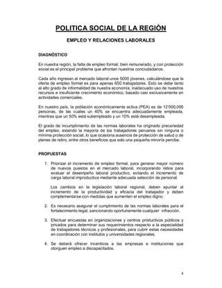 4 
POLITICA SOCIAL DE LA REGIÒN 
EMPLEO Y RELACIONES LABORALES 
DIAGNÓSTICO 
En nuestra región, la falta de empleo formal, bien remunerado, y con protección 
social es el principal problema que afrontan nuestros conciudadanos. 
Cada año ingresan al mercado laboral unos 5000 jóvenes, calculándose que la 
oferta de empleo formal es para apenas 650 trabajadores. Esto se debe tanto 
al alto grado de informalidad de nuestra economía, inadecuado uso de nuestros 
recursos e insuficiente crecimiento económico, basado casi exclusivamente en 
actividades comerciales. 
En nuestro país, la población económicamente activa (PEA) es de 12’000,000 
personas, de las cuales un 40% se encuentra adecuadamente empleada, 
mientras que un 50% está subempleado y un 10% está desempleada. 
El grado de incumplimiento de las normas laborales ha originado precariedad 
del empleo, estando la mayoría de los trabajadores peruanos sin ninguna o 
mínima protección social, lo que ocasiona ausencia de protección de salud o de 
planes de retiro, entre otros beneficios que solo una pequeña minoría percibe. 
PROPUESTAS 
1. Priorizar el incremento de empleo formal, para generar mayor número 
de nuevos puestos en el mercado laboral, incorporando ratios para 
evaluar el desempeño laboral productivo, evitando el incremento de 
carga laboral improductiva mediante adecuada selección de personal. 
Los cambios en la legislación laboral regional, deben apuntar al 
incremento de la productividad y eficacia del trabajador y deben 
complementarse con medidas que aumenten el empleo digno. 
2. Es necesario asegurar el cumplimiento de las normas laborales para el 
fortalecimiento legal, sancionando oportunamente cualquier infracción. 
3. Efectuar encuestas en organizaciones y centros productivos públicos y 
privados para determinar sus requerimientos respecto a la especialidad 
de trabajadores técnicos y profesionales, para cubrir estas necesidades 
en coordinación con institutos y universidades regionales. 
4. Se deberá ofrecer incentivos a las empresas e instituciones que 
otorguen empleo a discapacitados. 
 