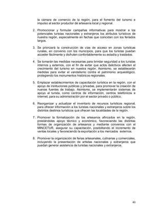la cámara de comercio de la región, para el fomento del turismo e 
impulso al sector productor de artesanía local y regional. 
2. Promocionar y formular campañas informativas para mostrar a los 
potenciales turistas nacionales y extranjeros los atributos turísticos de 
nuestra región, especialmente en fechas que coincidan con los feriados 
largos. 
3. Se priorizará la construcción de vías de acceso en zonas turísticas 
rurales, en convenio con los municipios, para que los turistas puedan 
acceder fácilmente y disfruten confortablemente su estadía y traslados. 
4. Se tomarán las medidas necesarias para brindar seguridad a los turistas 
internos y externos, con el fin de evitar que actos delictivos afecten el 
crecimiento del turismo en nuestra región. Asimismo, se establecerán 
medidas para evitar el vandalismo contra el patrimonio arqueológico, 
protegiendo los monumentos históricos regionales. 
5. Emplazar establecimientos de capacitación turística en la región, con el 
apoyo de instituciones públicas y privadas, para promover la creación de 
nuevas fuentes de trabajo. Asimismo, se implementarán sistemas de 
apoyo al turista, como centros de información, centros telefónicos e 
internet, para su administración por el sector privado o público. 
6. Reorganizar y actualizar el inventario de recursos turísticos regional, 
para ofrecer información a los turistas nacionales y extranjeros sobre los 
distintos destinos turísticos que ofrecen las localidades de la región. 
7. Promover la formalización de los artesanos afincados en la región, 
prestándoles apoyo técnico y económico, favoreciendo las distintas 
formas de organización de artesanos y mediante convenios con el 
MINCETUR, asegurar su capacitación, posibilitando el incremento de 
ventas locales y favoreciendo la exportación a los mercados externos. 
8. Promover la organización de ferias artesanales, culinarias y comerciales, 
incluyendo la presentación de artistas nacionales y extranjeros que 
puedan generar asistencia de turistas nacionales y extranjeros. 
40 
 