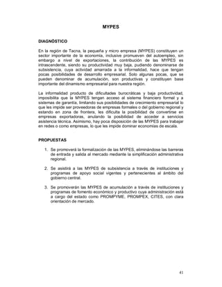 41 
MYPES 
DIAGNÓSTICO 
En la región de Tacna, la pequeña y micro empresa (MYPES) constituyen un 
sector importante de la economía, inclusive promueven del autoempleo, sin 
embargo a nivel de exportaciones, la contribución de las MYPES es 
intrascendente, siendo su productividad muy baja, pudiendo denominarse de 
subsistencia, cuya actividad amarrada a la informalidad, hace que tengan 
pocas posibilidades de desarrollo empresarial. Solo algunas pocas, que se 
pueden denominar de acumulación, son productivas y constituyen base 
importante del dinamismo empresarial para nuestra región. 
La informalidad producto de dificultades burocráticas y baja productividad, 
imposibilita que la MYPES tengan acceso al sistema financiero formal y a 
sistemas de garantía, limitando sus posibilidades de crecimiento empresarial lo 
que les impide ser proveedoras de empresas formales o del gobierno regional y 
estando en zona de frontera, les dificulta la posibilidad de convertirse en 
empresas exportadoras, anulando la posibilidad de acceder a servicios 
asistencia técnica. Asimismo, hay poca disposición de las MYPES para trabajar 
en redes o como empresas, lo que les impide dominar economías de escala. 
PROPUESTAS 
1. Se promoverá la formalización de las MYPES, eliminándose las barreras 
de entrada y salida al mercado mediante la simplificación administrativa 
regional. 
2. Se asistirá a las MYPES de subsistencia a través de instituciones y 
programas de apoyo social vigentes y pertenecientes al ámbito del 
gobierno central. 
3. Se promoverán las MYPES de acumulación a través de instituciones y 
programas de fomento económico y productivo cuya administración está 
a cargo del estado como PROMPYME, PROMPEX, CITES, con clara 
orientación de mercado. 
 