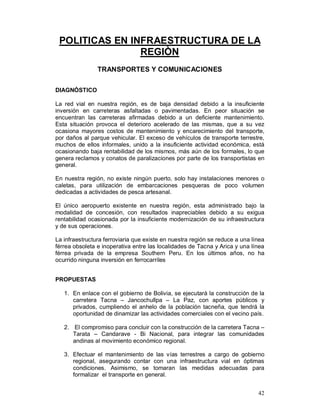 POLITICAS EN INFRAESTRUCTURA DE LA 
42 
REGIÒN 
TRANSPORTES Y COMUNICACIONES 
DIAGNÓSTICO 
La red vial en nuestra región, es de baja densidad debido a la insuficiente 
inversión en carreteras asfaltadas o pavimentadas. En peor situación se 
encuentran las carreteras afirmadas debido a un deficiente mantenimiento. 
Esta situación provoca el deterioro acelerado de las mismas, que a su vez 
ocasiona mayores costos de mantenimiento y encarecimiento del transporte, 
por daños al parque vehicular. El exceso de vehículos de transporte terrestre, 
muchos de ellos informales, unido a la insuficiente actividad económica, está 
ocasionando baja rentabilidad de los mismos, más aún de los formales, lo que 
genera reclamos y conatos de paralizaciones por parte de los transportistas en 
general. 
En nuestra región, no existe ningún puerto, solo hay instalaciones menores o 
caletas, para utilización de embarcaciones pesqueras de poco volumen 
dedicadas a actividades de pesca artesanal. 
El único aeropuerto existente en nuestra región, esta administrado bajo la 
modalidad de concesión, con resultados inapreciables debido a su exigua 
rentabilidad ocasionada por la insuficiente modernización de su infraestructura 
y de sus operaciones. 
La infraestructura ferroviaria que existe en nuestra región se reduce a una línea 
férrea obsoleta e inoperativa entre las localidades de Tacna y Arica y una línea 
férrea privada de la empresa Southern Peru. En los últimos años, no ha 
ocurrido ninguna inversión en ferrocarriles 
PROPUESTAS 
1. En enlace con el gobierno de Bolivia, se ejecutará la construcción de la 
carretera Tacna – Jancochullpa – La Paz, con aportes públicos y 
privados, cumpliendo el anhelo de la población tacneña, que tendrá la 
oportunidad de dinamizar las actividades comerciales con el vecino país. 
2. El compromiso para concluir con la construcción de la carretera Tacna – 
Tarata – Candarave - Bi Nacional, para integrar las comunidades 
andinas al movimiento económico regional. 
3. Efectuar el mantenimiento de las vías terrestres a cargo de gobierno 
regional, asegurando contar con una infraestructura vial en óptimas 
condiciones. Asimismo, se tomaran las medidas adecuadas para 
formalizar el transporte en general. 
 