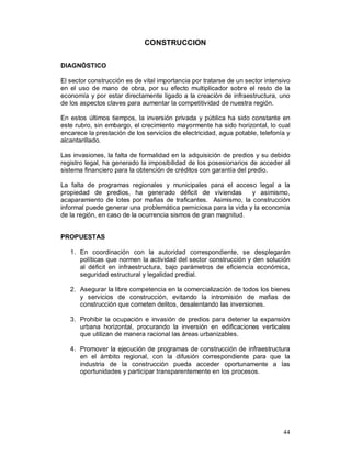 44 
CONSTRUCCION 
DIAGNÓSTICO 
El sector construcción es de vital importancia por tratarse de un sector intensivo 
en el uso de mano de obra, por su efecto multiplicador sobre el resto de la 
economía y por estar directamente ligado a la creación de infraestructura, uno 
de los aspectos claves para aumentar la competitividad de nuestra región. 
En estos últimos tiempos, la inversión privada y pública ha sido constante en 
este rubro, sin embargo, el crecimiento mayormente ha sido horizontal, lo cual 
encarece la prestación de los servicios de electricidad, agua potable, telefonía y 
alcantarillado. 
Las invasiones, la falta de formalidad en la adquisición de predios y su debido 
registro legal, ha generado la imposibilidad de los posesionarios de acceder al 
sistema financiero para la obtención de créditos con garantía del predio. 
La falta de programas regionales y municipales para el acceso legal a la 
propiedad de predios, ha generado déficit de viviendas y asimismo, 
acaparamiento de lotes por mafias de traficantes. Asimismo, la construcción 
informal puede generar una problemática perniciosa para la vida y la economía 
de la región, en caso de la ocurrencia sismos de gran magnitud. 
PROPUESTAS 
1. En coordinación con la autoridad correspondiente, se desplegarán 
políticas que normen la actividad del sector construcción y den solución 
al déficit en infraestructura, bajo parámetros de eficiencia económica, 
seguridad estructural y legalidad predial. 
2. Asegurar la libre competencia en la comercialización de todos los bienes 
y servicios de construcción, evitando la intromisión de mafias de 
construcción que cometen delitos, desalentando las inversiones. 
3. Prohibir la ocupación e invasión de predios para detener la expansión 
urbana horizontal, procurando la inversión en edificaciones verticales 
que utilizan de manera racional las áreas urbanizables. 
4. Promover la ejecución de programas de construcción de infraestructura 
en el ámbito regional, con la difusión correspondiente para que la 
industria de la construcción pueda acceder oportunamente a las 
oportunidades y participar transparentemente en los procesos. 
 