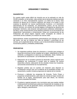 45 
URBANISMO Y VIVIENDA 
DIAGNÓSTICO 
En nuestra región existe déficit de vivienda que se ha estimado en más de 
30,000 unidades, en tal sentido, cabe señalar que la demanda habitacional está 
creciendo a un ritmo marcadamente superior a la oferta de la misma. Esta 
situación se agrava por la continua migración del campo a la ciudad, lo que 
ocasiona la aparición de nuevos asentamientos humanos y el crecimiento 
desordenado de los existentes, sin planeamiento urbano, sin los servicios 
básicos mínimos, con omisión de normas legales e infringiendo los derechos de 
propiedad. Asimismo, esta situación está generando problemas ambientales y 
de salud, cuyas consecuencias ya las estamos sufriendo con la acumulación de 
desperdicios, hacinamiento y contaminación. Estas son consecuencias de las 
limitaciones del actual órgano regional rector encargado de ordenar el 
crecimiento de las ciudades y la creación de nuevas urbes. 
Adicionalmente, existen procedimientos administrativos que infringen en contra 
del sector, los que se originan por falta de claridad y uniformidad de las 
normas, por la duplicidad de las mismas y por la discrecionalidad empleada por 
funcionarios públicos y entidades profesionales. 
PROPUESTAS 
1. Se implantará políticas claras de urbanismo y vivienda para proteger el 
desarrollo armonioso de las ciudades de la región, defendiendo el medio 
ambiente y protegiendo la salud de sus habitantes. Estas medidas se 
ejecutarán en coordinación con el Ministerio de Vivienda. 
2. Elaboración de la normativa general de desarrollo urbano regional para 
establecer las condiciones a cumplir para la creación de nuevos 
desarrollos urbanos, adecuación de los actuales incluso las invasiones, 
sancionando severamente los incumplimientos. 
3. Registrar predios que no cuenten con titulación para disponer su 
formalización porque solo con la defensa de la propiedad privada y su 
saneamiento, pueden iniciarse programas de mejoras de la vivienda. 
4. Promover y defender los programas Mi Vivienda, Techo Propio y 
programas complementarios, para dotar de vivienda al mayor número de 
familias de la región, aprovechando para este efecto, los terrenos 
eriazos propiedad del Estado. 
5. El gobierno regional apoyará a los municipios para que puedan realizar 
el planeamiento territorial para potenciar el desarrollo de ciudades en las 
regiones, con plan de desarrollo urbano, acompañados con inversión en 
agua, desagüe y electrificación. 
 