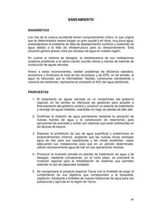 46 
SANEAMIENTO 
DIAGNÓSTICO 
Los ríos de la cuenca occidental tienen comportamiento cíclico, lo que origina 
que en determinados meses traigan un gran caudal y en otros, muy poca agua, 
presentándose el problema de falta de abastecimiento continúo y sostenido de 
agua debido a la falta de infraestructura para su almacenamiento. Esta 
situación genera graves crisis por escasez de agua en nuestra región. 
En cuanto al sistema de desagüe, la obsolescencia de sus instalaciones 
ocasiona problemas a la salud cuando ocurren atoros y roturas de tuberías de 
conducción de aguas servidas. 
Anexo a estos inconvenientes, existen problemas de eficiencia operativa, 
económica y financiera al nivel de los municipios y de EPS, en tal sentido, el 
agua no facturada, por la informalidad, fraudes, conexiones clandestinas y 
carencia de medidores, representa en promedio el 40% del agua distribuida. 
PROPUESTAS 
1. El tratamiento de aguas servidas es un compromiso del gobierno 
regional, en tal sentido se efectuará las gestiones para acceder a 
financiamiento del gobierno central y construir un sistema de tratamiento 
y reciclaje de aguas tratadas, usándolas en riego de plantas de tallo alto. 
2. Confirmar la dotación de agua permanente mediante la ubicación de 
nuevas fuentes de agua y la construcción de reservorios, para 
aprovechar las avenidas y contar con reservas que serán distribuidas en 
las épocas de sequía. 
3. Disponer la prohibición de uso de agua superficial o subterránea en 
emprendimientos mineros, exigiendo que las nuevas minas extraigan 
agua de mar para sus operaciones y las minas existentes, vayan 
adecuando sus instalaciones para que en un periodo determinado, 
utilicen exclusivamente agua de mar en sus operaciones mineras. 
4. Promover la inversión privada en plantas de tratamiento de agua y de 
desagüe, mediante concesiones, en el corto plazo, se priorizará la 
inversión regional para la rehabilitación de sistemas que permitan 
extender el uso de capacidad instalada. 
5. Se reorganizará el proyecto especial Tacna con la finalidad de exigir el 
cumplimiento de sus objetivos que corresponden a la búsqueda, 
captación, transporte y embalse de nuevas dotaciones de agua para uso 
poblacional y agrícola en la región de Tacna. 
