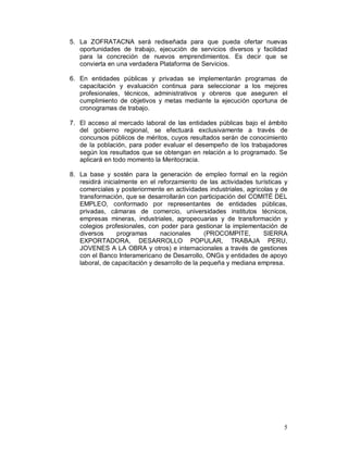 5. La ZOFRATACNA será rediseñada para que pueda ofertar nuevas 
oportunidades de trabajo, ejecución de servicios diversos y facilidad 
para la concreción de nuevos emprendimientos. Es decir que se 
convierta en una verdadera Plataforma de Servicios. 
6. En entidades públicas y privadas se implementarán programas de 
capacitación y evaluación continua para seleccionar a los mejores 
profesionales, técnicos, administrativos y obreros que aseguren el 
cumplimiento de objetivos y metas mediante la ejecución oportuna de 
cronogramas de trabajo. 
7. El acceso al mercado laboral de las entidades públicas bajo el ámbito 
del gobierno regional, se efectuará exclusivamente a través de 
concursos públicos de méritos, cuyos resultados serán de conocimiento 
de la población, para poder evaluar el desempeño de los trabajadores 
según los resultados que se obtengan en relación a lo programado. Se 
aplicará en todo momento la Meritocracia. 
8. La base y sostén para la generación de empleo formal en la región 
residirá inicialmente en el reforzamiento de las actividades turísticas y 
comerciales y posteriormente en actividades industriales, agrícolas y de 
transformación, que se desarrollarán con participación del COMITÉ DEL 
EMPLEO, conformado por representantes de entidades públicas, 
privadas, cámaras de comercio, universidades institutos técnicos, 
empresas mineras, industriales, agropecuarias y de transformación y 
colegios profesionales, con poder para gestionar la implementación de 
diversos programas nacionales (PROCOMPITE, SIERRA 
EXPORTADORA, DESARROLLO POPULAR, TRABAJA PERU, 
JOVENES A LA OBRA y otros) e internacionales a través de gestiones 
con el Banco Interamericano de Desarrollo, ONGs y entidades de apoyo 
laboral, de capacitación y desarrollo de la pequeña y mediana empresa. 
5 
 