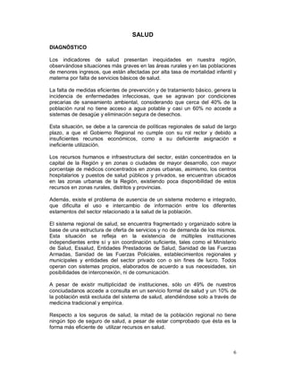 6 
SALUD 
DIAGNÓSTICO 
Los indicadores de salud presentan inequidades en nuestra región, 
observándose situaciones más graves en las áreas rurales y en las poblaciones 
de menores ingresos, que están afectadas por alta tasa de mortalidad infantil y 
materna por falta de servicios básicos de salud. 
La falta de medidas eficientes de prevención y de tratamiento básico, genera la 
incidencia de enfermedades infecciosas, que se agravan por condiciones 
precarias de saneamiento ambiental, considerando que cerca del 40% de la 
población rural no tiene acceso a agua potable y casi un 60% no accede a 
sistemas de desagüe y eliminación segura de desechos. 
Esta situación, se debe a la carencia de políticas regionales de salud de largo 
plazo, a que el Gobierno Regional no cumple con su rol rector y debido a 
insuficientes recursos económicos, como a su deficiente asignación e 
ineficiente utilización. 
Los recursos humanos e infraestructura del sector, están concentrados en la 
capital de la Región y en zonas o ciudades de mayor desarrollo, con mayor 
porcentaje de médicos concentrados en zonas urbanas, asimismo, los centros 
hospitalarios y puestos de salud públicos y privados, se encuentran ubicados 
en las zonas urbanas de la Región, existiendo poca disponibilidad de estos 
recursos en zonas rurales, distritos y provincias. 
Además, existe el problema de ausencia de un sistema moderno e integrado, 
que dificulta el uso e intercambio de información entre los diferentes 
estamentos del sector relacionado a la salud de la población. 
El sistema regional de salud, se encuentra fragmentado y organizado sobre la 
base de una estructura de oferta de servicios y no de demanda de los mismos. 
Esta situación se refleja en la existencia de múltiples instituciones 
independientes entre sí y sin coordinación suficiente, tales como el Ministerio 
de Salud, Essalud, Entidades Prestadoras de Salud, Sanidad de las Fuerzas 
Armadas, Sanidad de las Fuerzas Policiales, establecimientos regionales y 
municipales y entidades del sector privado con o sin fines de lucro. Todos 
operan con sistemas propios, elaborados de acuerdo a sus necesidades, sin 
posibilidades de interconexión, ni de comunicación. 
A pesar de existir multiplicidad de instituciones, sólo un 49% de nuestros 
conciudadanos accede a consulta en un servicio formal de salud y un 10% de 
la población está excluida del sistema de salud, atendiéndose solo a través de 
medicina tradicional y empírica. 
Respecto a los seguros de salud, la mitad de la población regional no tiene 
ningún tipo de seguro de salud, a pesar de estar comprobado que ésta es la 
forma más eficiente de utilizar recursos en salud. 
 