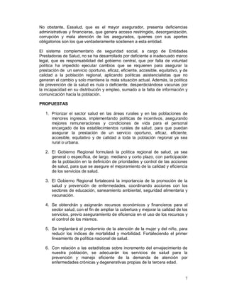 No obstante, Essalud, que es el mayor asegurador, presenta deficiencias 
administrativas y financieras, que genera acceso restringido, desorganización, 
corrupción y mala atención de los asegurados, quienes con sus aportes 
obligatorios son los que verdaderamente sostienen a esta entidad. 
El sistema complementario de seguridad social, a cargo de Entidades 
Prestadoras de Salud, no se ha desarrollado por deficiente e inadecuado marco 
legal, que es responsabilidad del gobierno central, que por falta de voluntad 
política ha impedido ejecutar cambios que se requieren para asegurar la 
prestación de un servicio oportuno, eficaz, eficiente, accesible, equitativo, y de 
calidad a la población regional, aplicando políticas asistencialistas que no 
generan el cambio y solo mantiene la mala situación actual. Además, la política 
de prevención de la salud es nula o deficiente, desperdiciándose vacunas por 
la incapacidad en su distribución y empleo, sumado a la falta de información y 
comunicación hacia la población. 
PROPUESTAS 
1. Priorizar el sector salud en las áreas rurales y en las poblaciones de 
menores ingresos, implementando políticas de incentivos, asegurando 
mejores remuneraciones y condiciones de vida para el personal 
encargado de los establecimientos rurales de salud, para que puedan 
asegurar la prestación de un servicio oportuno, eficaz, eficiente, 
accesible, equitativo y de calidad a toda la población regional ya sea 
rural o urbana. 
2. El Gobierno Regional formulará la política regional de salud, ya sea 
general o específica, de largo, mediano y corto plazo, con participación 
de la población en la definición de prioridades y control de las acciones 
de salud, para que se asegure el mejoramiento de la calidad y eficiencia 
de los servicios de salud. 
3. El Gobierno Regional fortalecerá la importancia de la promoción de la 
salud y prevención de enfermedades, coordinando acciones con los 
sectores de educación, saneamiento ambiental, seguridad alimentaria y 
vacunación. 
4. Se obtendrán y asignarán recursos económicos y financieros para el 
sector salud, con el fin de ampliar la cobertura y mejorar la calidad de los 
servicios, previo aseguramiento de eficiencia en el uso de los recursos y 
el control de los mismos. 
5. Se implantará el predominio de la atención de la mujer y del niño, para 
reducir los índices de mortalidad y morbilidad. Fortaleciendo el primer 
lineamiento de política nacional de salud. 
6. Con relación a las estadísticas sobre incremento del envejecimiento de 
nuestra población, se adecuarán los servicios de salud para la 
prevención y manejo eficiente de la demanda de atención por 
enfermedades crónicas y degenerativas propias de la tercera edad. 
7 
 