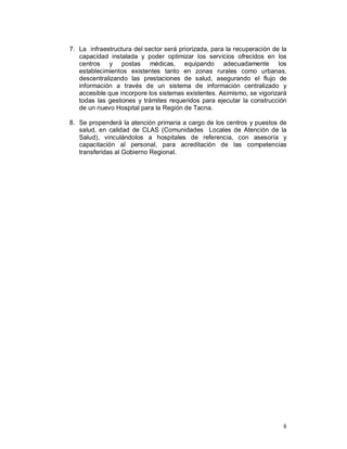 7. La infraestructura del sector será priorizada, para la recuperación de la 
capacidad instalada y poder optimizar los servicios ofrecidos en los 
centros y postas médicas, equipando adecuadamente los 
establecimientos existentes tanto en zonas rurales como urbanas, 
descentralizando las prestaciones de salud, asegurando el flujo de 
información a través de un sistema de información centralizado y 
accesible que incorpore los sistemas existentes. Asimismo, se vigorizará 
todas las gestiones y trámites requeridos para ejecutar la construcción 
de un nuevo Hospital para la Región de Tacna. 
8. Se propenderá la atención primaria a cargo de los centros y puestos de 
salud, en calidad de CLAS (Comunidades Locales de Atención de la 
Salud), vinculándolos a hospitales de referencia, con asesoría y 
capacitación al personal, para acreditación de las competencias 
transferidas al Gobierno Regional. 
8 
 