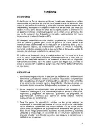9 
NUTRICIÓN 
DIAGNÓSTICO 
En la Región de Tacna, ocurren problemas nutricionales inherentes a países 
desarrollados e igualmente los que afectan a países en vías de desarrollo, tales 
como la deficiencia de vitaminas y minerales producen severo retardo en el 
crecimiento y desarrollo de la capacidad intelectual en los niños. Los niños que 
reciben hierro a partir de los dos años de edad para prevenir la anemia tienen 
un desempeño físico e intelectual superior en el primer año de primaria a los 
que no lo recibieron. Los trabajadores manuales suplementados con hierro 
incrementan la producción hasta en 40%. 
El sobrepeso y obesidad en zonas urbanas, se genera por consumo de dietas 
altas en calorías y grasas, pero pobres en proteína de buena calidad y de 
micronutrientes, acompañada de una reducción en el ejercicio diario y de no 
tomar acciones rápidas, se incrementarán cuadros de infarto al miocardio, 
derrames cerebrales, diabetes, gota, lo que aumentará la demanda y costos de 
servicios de salud para su tratamiento y prevención. 
El problema de la desnutrición y el adelgazamiento se concentra en el área 
rural, no siendo un problema en adultos, sino mayormente de la niñez, que por 
falta de una adecuada distribución de alimentos a través de los programas 
nutricionales existentes, no se ha podido superar este flagelo que, además no 
existe la capacitación en gestores que puedan implementar dietas nutricionales 
de bajo costo. 
PROPUESTAS 
1. El Gobierno Regional iniciará la ejecución de programas de suplementación 
alimenticia, suministrando vitaminas a personas necesitadas, completándola 
con productos que promuevan la fortificación con adición de micronutrientes 
a los alimentos de consumo masivo, desarrollando y difundiendo dietas con 
contenido de micronutrientes, de bajo costo y aceptadas por la población. 
2. Iniciar campañas de capacitación sobre el problema del sobrepeso y la 
obesidad a nivel regional, que incluyan la promoción de dietas adecuadas, 
regimenes y programas de ejercicios, igualmente, los programas de 
suplementación alimentaria que operan en zonas urbanas incluirán 
evaluaciones a los beneficiarios. 
3. Para los casos de desnutrición crónica, en las zonas urbanas se 
emprenderá el monitoreo permanente sobre los beneficiarios, que deben 
recibir alimentos balanceados con micronutrientes. En las zonas rurales 
continuarán los programas de suplementación alimentaria para grupos de 
edad en alto riesgo (preescolares, escolares, madres gestantes y lactantes) 
utilizando la metodología de asociación de la comunidad organizada, la 
empresa privada y ente técnico supervisor para asegurar la transparencia y 
calidad de los programas. 
 