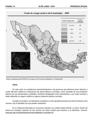 PAGINA 14                                  22 DE JUNIO - 2010                       PERIODICO OFICIAL




         Salud

          En este rubro se consideraron derechohabientes a las personas que afirmaron tener derecho a
recibir atención médica en instituciones de salud públicas o privadas, como resultado de una prestación
laboral, por ser pensionados o jubilados, familiares designados como beneficiarios, o por estar inscritos o
haber adquirido un seguro médico en alguna institución pública o privada.

        Aunado a lo anterior, es importante considerar no solo aquellas personas que tienen derecho a los
mismos, sino la facilidad con que pueden solicitarlos.

        En la Cabecera Municipal se encuentra ubicada una unidad estatal híbrida, es decir, Centro de
Salud con Hospital, además de dos centros de salud rurales para atender a la población. (Fuente:
www.gto.gob.mx/ssg/infraestructura/unidadespor municipio.ht)
 