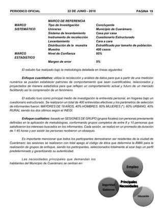 PERIODICO OFICIAL                          22 DE JUNIO - 2010                                  PAGINA 19


                            MARCO DE REFERENCIA
   MARCO                    Tipo de Investigación               Concluyente
   SISTEMÁTICO              Universo                            Municipio de Cuerámaro
                            Sistema de levantamiento            Casa por casa
                            Instrumento de recolección          Cuestionario Estructurado
                            Levantamiento                       Cara a cara
                            Distribución de la muestra          Estratificado por tamaño de población.
                            Muestra                             400 casos
   MARCO                    Nivel de Confianza                  95%
   ESTADISTICO
                            Margen de error                     5%

         El estudio fue realizado bajo la metodología detallada en líneas siguientes:

          Enfoque cuantitativo: utiliza la recolección y análisis de datos para que a partir de una medición
numérica se puedan establecer patrones de comportamiento que sean cuantificables, relacionados y
proyectados de manera estadística para que reflejen un comportamiento actual y futuro de un mercado
facilitando así la comprensión de un fenómeno.

         El estudio tuvo como principal medio de investigación la entrevista personal, en hogares bajo un
cuestionario estructurado. Se realizaron un total de 400 entrevistas efectivas y los parámetros de selección
de informantes fueron: MAYORES DE 18 AÑOS, 40% HOMBRES, 60% MUJERES (*), 60% URBANO, 40%
RURAL siendo los dos últimos según el INEGI.

          Enfoque cualitativo: basado en SESIONES DE GRUPO (grupos focales) con personas previamente
definidas en la aplicación de metodologías, conformando grupos completos de entre 8 y 10 personas que
satisficieron los intereses buscados en los informantes. Cada sesión, se realizó en un promedio de duración
de 1:45 horas y por asistir las personas recibieron un obsequio.

          Es importante mencionar que todos los participantes demostraron ser residentes de la ciudad de
Cuerámaro; las sesiones se realizaron con total apego al código de ética que determina la AMAI para la
realización de grupos de enfoque, siendo los participantes, seleccionados totalmente al azar bajo un perfil
predeterminado y garantizando su autenticidad.

         Las necesidades principales que demandan los
habitantes del Municipio de Cuerámaro se centran en:
 