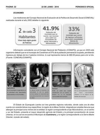 PAGINA 22                                  22 DE JUNIO - 2010                        PERIODICO OFICIAL


         ECONOMÍA

         Las mediciones del Consejo Nacional de Evaluación de la Política de Desarrollo Social (CONEVAL)
realizadas durante el año 2005 detallan lo siguiente:




         Información coincidente con el Consejo Nacional del Población (CONAPO), ya que en 2005 este
organismo detectó que en el municipio de Cuerámaro el 57% de la población permanecía ocupada, percibiendo
ingresos por debajo de los 2 salarios mínimos, lo cual representa menos de $90.00 pesos para vivir al día.
(Fuente: CONEVAL/CONAPO)




          El Estado de Guanajuato cuenta con tres grandes regiones naturales, donde cada una de ellas
cuenta con características muy específicas: la región de la Mesa Central, integrada por amplias llanuras que
albergan la principal zona minera de la entidad; la región correspondiente al eje Neovolcánico, en el centro
y sur del Estado- presenta el mayor desarrollo agrícola del Estado y la principal concentración de zonas
urbanas, en la cual se encuentra el Municipio de Cuerámaro; y la región correspondiente a la Sierra Madre
Oriental, noreste del estado.
 