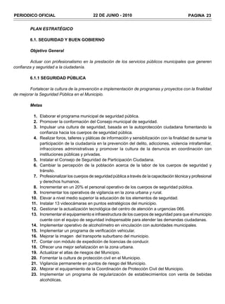 PERIODICO OFICIAL                          22 DE JUNIO - 2010                                    PAGINA 23


        PLAN ESTRATÉGICO

        6.1. SEGURIDAD Y BUEN GOBIERNO

        Objetivo General

        Actuar con profesionalismo en la prestación de los servicios públicos municipales que generen
confianza y seguridad a la ciudadanía.

        6.1.1 SEGURIDAD PÚBLICA

        Fortalecer la cultura de la prevención e implementación de programas y proyectos con la finalidad
de mejorar la Seguridad Pública en el Municipio.

        Metas

          1. Elaborar el programa municipal de seguridad pública.
          2. Promover la conformación del Consejo municipal de seguridad.
          3. Impulsar una cultura de seguridad, basada en la autoprotección ciudadana fomentando la
             confianza hacia los cuerpos de seguridad pública.
          4. Realizar foros, talleres y pláticas de información y sensibilización con la finalidad de sumar la
             participación de la ciudadanía en la prevención del delito, adicciones, violencia intrafamiliar,
             infracciones administrativas y promover la cultura de la denuncia en coordinación con
             instituciones públicas y privadas.
          5. Instalar el Consejo de Seguridad de Participación Ciudadana.
          6. Cambiar la percepción de la población acerca de la labor de los cuerpos de seguridad y
             tránsito.
          7. Profesionalizar los cuerpos de seguridad pública a través de la capacitación técnica y profesional
             y derechos humanos.
          8. Incrementar en un 20% el personal operativo de los cuerpos de seguridad pública.
          9. Incrementar los operativos de vigilancia en la zona urbana y rural.
         10. Elevar a nivel medio superior la educación de los elementos de seguridad.
         11. Instalar 13 videocámaras en puntos estratégicos del municipio.
         12. Gestionar la actualización tecnológica del centro de atención a urgencias 066.
         13. Incrementar el equipamiento e infraestructura de los cuerpos de seguridad para que el municipio
             cuente con el equipo de seguridad indispensable para atender las demandas ciudadanas.
         14. Implementar operativo de alcoholímetro en vinculación con autoridades municipales.
         15. Implementar un programa de verificación vehicular.
         16. Mejorar la imagen del transporte suburbano del municipio.
         17. Contar con módulo de expedición de licencias de conducir.
         18. Ofrecer una mejor señalización en la zona urbana.
         19. Actualizar el atlas de riesgos del Municipio.
         20. Fomentar la cultura de protección civil en el Municipio.
         21. Vigilancia permanente en puntos de riesgo del Municipio.
         22. Mejorar el equipamiento de la Coordinación de Protección Civil del Municipio.
         23. Implementar un programa de regularización de establecimientos con venta de bebidas
             alcohólicas.
 