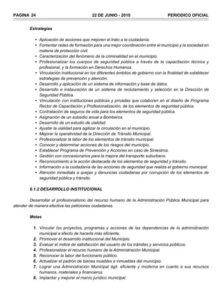PAGINA 24                                 22 DE JUNIO - 2010                        PERIODICO OFICIAL


        Estrategias

           • Aplicación de acciones que mejoren el trato a la ciudadanía.
           • Fomentar redes de formación para una mejor coordinación entre el municipio y la sociedad en
             materia de protección civil.
           • Caracterización del fenómeno de la criminalidad en el municipio.
           • Profesionalizar los cuerpos de seguridad pública a través de la capacitación técnica y
             profesional, y la formación en Derechos Humanos.
           • Vinculación institucional en los diferentes ámbitos de gobierno con la finalidad de establecer
             estrategias de prevención y atención.
           • Desarrollo y aplicación de un sistema de información y base de datos.
           • Desarrollo e instauración de un sistema de reclutamiento y selección en la Dirección de
             Seguridad Pública.
           • Vinculación con instituciones públicas y privadas que colaboren en el diseño de Programa
             Rector de Capacitación y Profesionalización, de los elementos de seguridad pública.
           • Contratación de seguros de vida para los elementos de seguridad pública.
           • Asignación de un subsidio anual a Bomberos.
           • Desarrollo de un estudio de vialidad.
           • Ajustar la vialidad para agilizar la circulación en el municipio.
           • Mejorar la operatividad de la Dirección de Tránsito Municipal.
           • Profesionalizar la labor de los elementos de tránsito municipal.
           • Conocer y determinar acciones de los riesgos del municipio.
           • Establecer Programa de Prevención y Acciones en caso de Siniestros.
           • Gestión con concesionarios para la mejora del transporte suburbano.
           • Reconocimiento a la acción destacada de los elementos de seguridad y tránsito.
           • Información a la ciudadanía de las acciones de seguridad que realiza el gobierno municipal.
           • Atención inmediata a quejas y denuncias ciudadanas por corrupción de los elementos de
             seguridad pública y tránsito.

        6.1.2 DESARROLLO INSTITUCIONAL

         Desarrollar el profesionalismo del recurso humano de la Administración Pública Municipal para
atender de manera efectiva las peticiones ciudadanas.

        Metas

          1. Vincular los proyectos, programas y acciones de las dependencias de la administración
             municipal a efecto de hacerla más eficiente.
          2. Promover el desarrollo institucional del Municipio.
          3. Evaluar el índice de satisfacción del usuario de los trámites y servicios públicos.
          4. Profesionalizar el recurso humano de la Administración Municipal.
          5. Reconocer la labor del funcionario público.
          6. Actualizar el padrón de bienes muebles e inmuebles del municipio.
          7. Lograr una Administración Municipal ágil, eficiente y moderna en cuanto a sus recursos
             humanos, materiales y financieros.
          8. Implantar y mejorar el marco jurídico municipal.
 
