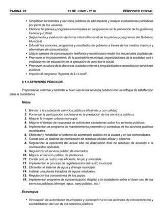 PAGINA 26                                    22 DE JUNIO - 2010                          PERIODICO OFICIAL


            • Simplificar los trámites y servicios públicos de alto impacto y realizar evaluaciones periódicas
              por parte de los usuarios.
            • Elaborar los planes y programas municipales en congruencia con la planeación de los gobiernos
              Federal y Estatal.
            • Seguimiento y evaluación de forma interinstitucional de los planes y programas del Gobierno
              Municipal.
            • Difundir las acciones, programas y resultados de gobierno a través de los medios masivos y
              alternativos de comunicación.
            • Utilizar canales de comunicación, teléfonos y escritos para recibir las inquietudes ciudadanas.
            • Promover el involucramiento de la contraloría municipal, organizaciones de la sociedad civil e
              instituciones de educación en la ejecución de contraloría social.
            • Promover la cultura de la denuncia ciudadana frente a irregularidades cometidas por servidores
              públicos.
            • Impulso al programa "Agenda de Lo Local".

         6.1.3 SERVICIOS PÚBLICOS

          Proporcionar, informar y controlar el buen uso de los servicios públicos con un enfoque de satisfacción
para la ciudadanía.

         Metas

           1.   Brindar a la ciudadanía servicios públicos eficientes y con calidad.
           2.   Fomentar la participación ciudadana en la prestación de los servicios públicos.
           3.   Mejorar la imagen urbana municipal.
           4.   Mejorar el tiempo de respuesta de solicitudes ciudadanas sobre los servicios públicos.
           5.   Implementar un programa de mantenimiento preventivo y correctivo de los servicios públicos
                municipales.
           6.   Eficientar y rehabilitar el sistema de alumbrado público en la ciudad y en las comunidades.
           7.   Contar con un sistema de recolección de residuos sólidos eficaz y eficiente.
           8.   Regularizar la operación del actual sitio de disposición final de residuos de acuerdo a la
                normatividad aplicable.
           9.   Regularizar el servicio público de mercados.
          10.   Mejorar el servicio público de panteones.
          11.   Contar con un rastro más eficiente, limpio y saludable.
          12.   Implementar el proceso de regularización del rastro municipal.
          13.   Eficientar el sistema de agua y drenaje municipal.
          14.   Instalar una planta tratadora de aguas residuales.
          15.   Regularizar las concesiones de los pozos.
          16.   Implementar programa de concientización dirigido a la ciudadanía sobre el buen uso de los
                servicios públicos (drenaje, agua, aseo público, etc.)

         Estrategias

            • Vinculación de autoridades municipales y sociedad civil en las acciones de concientización y
              sensibilización del uso de los servicios públicos.
 