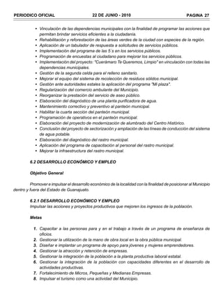PERIODICO OFICIAL                            22 DE JUNIO - 2010                                   PAGINA 27


            • Vinculación de las dependencias municipales con la finalidad de programar las acciones que
              permitan brindar servicios eficientes a la ciudadanía.
            • Rehabilitación y reforestación de las áreas verdes de la ciudad con especies de la región.
            • Aplicación de un tabulador de respuesta a solicitudes de servicios públicos.
            • Implementación del programa de las 5´s en los servicios públicos.
            • Programación de encuestas al ciudadano para mejorar los servicios públicos.
            • Implementación del proyecto: "Cuerámaro Te Queremos, Limpio" en vinculación con todas las
              dependencias municipales.
            • Gestión de la segunda celda para el relleno sanitario.
            • Mejorar el equipo del sistema de recolección de residuos sólidos municipal.
            • Gestión ante autoridades estales la aplicación del programa "Mi plaza".
            • Regularización del comercio ambulante del Municipio.
            • Reorganizar la prestación del servicio de aseo público.
            • Elaboración del diagnóstico de una planta purificadora de agua.
            • Mantenimiento correctivo y preventivo al panteón municipal.
            • Habilitar la cuarta sección del panteón municipal.
            • Programación de operativos en el panteón municipal.
            • Elaboración del proyecto de modernización de alumbrado del Centro Histórico.
            • Conclusión del proyecto de sectorización y ampliación de las líneas de conducción del sistema
              de agua potable.
            • Elaboración del diagnóstico del rastro municipal.
            • Aplicación del programa de capacitación al personal del rastro municipal.
            • Mejorar la infraestructura del rastro municipal.

         6.2 DESARROLLO ECONÓMICO Y EMPLEO

         Objetivo General

         Promover e impulsar el desarrollo económico de la localidad con la finalidad de posicionar al Municipio
dentro y fuera del Estado de Guanajuato.

         6.2.1 DESARROLLO ECONÓMICO Y EMPLEO
         Impulsar las acciones y proyectos productivos que mejoren los ingresos de la población.

         Metas

           1. Capacitar a las personas para y en el trabajo a través de un programa de enseñanza de
              oficios.
           2. Gestionar la utilización de la mano de obra local en la obra pública municipal.
           3. Diseñar e implantar un programa de apoyo para jóvenes y mujeres emprendedores.
           4. Gestionar la atracción y retención de empresas.
           5. Gestionar la integración de la población a la planta productiva laboral estatal.
           6. Gestionar la integración de la población con capacidades diferentes en el desarrollo de
              actividades productivas.
           7. Fortalecimiento de Micros, Pequeñas y Medianas Empresas.
           8. Impulsar el turismo como una actividad del Municipio.
 