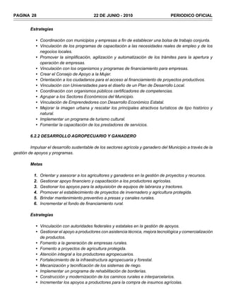 PAGINA 28                                   22 DE JUNIO - 2010                        PERIODICO OFICIAL


         Estrategias

            • Coordinación con municipios y empresas a fin de establecer una bolsa de trabajo conjunta.
            • Vinculación de los programas de capacitación a las necesidades reales de empleo y de los
              negocios locales.
            • Promover la simplificación, agilización y automatización de los trámites para la apertura y
              operación de empresas.
            • Vinculación con los organismos y programas de financiamiento para empresas.
            • Crear el Consejo de Apoyo a la Mujer.
            • Orientación a los ciudadanos para el acceso al financiamiento de proyectos productivos.
            • Vinculación con Universidades para el diseño de un Plan de Desarrollo Local.
            • Coordinación con organismos públicos certificadores de competencias.
            • Agrupar a los Sectores Económicos del Municipio.
            • Vinculación de Emprendedores con Desarrollo Económico Estatal.
            • Mejorar la imagen urbana y rescatar los principales atractivos turísticos de tipo histórico y
              natural.
            • Implementar un programa de turismo cultural.
            • Fomentar la capacitación de los prestadores de servicios.

         6.2.2 DESARROLLO AGROPECUARIO Y GANADERO

         Impulsar el desarrollo sustentable de los sectores agrícola y ganadero del Municipio a través de la
gestión de apoyos y programas.

         Metas

           1.   Orientar y asesorar a los agricultores y ganaderos en la gestión de proyectos y recursos.
           2.   Gestionar apoyo financiero y capacitación a los productores agrícolas.
           3.   Gestionar los apoyos para la adquisición de equipos de labranza y tractores.
           4.   Promover el establecimiento de proyectos de invernadero y agricultura protegida.
           5.   Brindar mantenimiento preventivo a presas y canales rurales.
           6.   Incrementar el fondo de financiamiento rural.

         Estrategias

            • Vinculación con autoridades federales y estatales en la gestión de apoyos.
            • Gestionar el apoyo a productores con asistencia técnica, mejora tecnológica y comercialización
              de productos.
            • Fomento a la generación de empresas rurales.
            • Fomento a proyectos de agricultura protegida.
            • Atención integral a los productores agropecuarios.
            • Fortalecimiento de la infraestructura agropecuaria y forestal.
            • Mecanización y tecnificación de los sistemas de riego.
            • Implementar un programa de rehabilitación de borderías.
            • Construcción y modernización de los caminos rurales e interparcelarios.
            • Incrementar los apoyos a productores para la compra de insumos agrícolas.
 