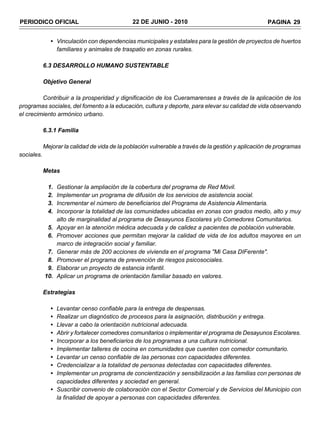 PERIODICO OFICIAL                              22 DE JUNIO - 2010                                   PAGINA 29


               • Vinculación con dependencias municipales y estatales para la gestión de proyectos de huertos
                 familiares y animales de traspatio en zonas rurales.

            6.3 DESARROLLO HUMANO SUSTENTABLE

            Objetivo General

         Contribuir a la prosperidad y dignificación de los Cueramarenses a través de la aplicación de los
programas sociales, del fomento a la educación, cultura y deporte, para elevar su calidad de vida observando
el crecimiento armónico urbano.

            6.3.1 Familia

            Mejorar la calidad de vida de la población vulnerable a través de la gestión y aplicación de programas
sociales.

            Metas

             1.    Gestionar la ampliación de la cobertura del programa de Red Móvil.
             2.    Implementar un programa de difusión de los servicios de asistencia social.
             3.    Incrementar el número de beneficiarios del Programa de Asistencia Alimentaria.
             4.    Incorporar la totalidad de las comunidades ubicadas en zonas con grados medio, alto y muy
                   alto de marginalidad al programa de Desayunos Escolares y/o Comedores Comunitarios.
             5.    Apoyar en la atención médica adecuada y de calidez a pacientes de población vulnerable.
             6.    Promover acciones que permitan mejorar la calidad de vida de los adultos mayores en un
                   marco de integración social y familiar.
             7.    Generar más de 200 acciones de vivienda en el programa "Mi Casa DIFerente".
             8.    Promover el programa de prevención de riesgos psicosociales.
             9.    Elaborar un proyecto de estancia infantil.
            10.    Aplicar un programa de orientación familiar basado en valores.

            Estrategias

               • Levantar censo confiable para la entrega de despensas.
               • Realizar un diagnóstico de procesos para la asignación, distribución y entrega.
               • Llevar a cabo la orientación nutricional adecuada.
               • Abrir y fortalecer comedores comunitarios o implementar el programa de Desayunos Escolares.
               • Incorporar a los beneficiarios de los programas a una cultura nutricional.
               • Implementar talleres de cocina en comunidades que cuenten con comedor comunitario.
               • Levantar un censo confiable de las personas con capacidades diferentes.
               • Credencializar a la totalidad de personas detectadas con capacidades diferentes.
               • Implementar un programa de concientización y sensibilización a las familias con personas de
                 capacidades diferentes y sociedad en general.
               • Suscribir convenio de colaboración con el Sector Comercial y de Servicios del Municipio con
                 la finalidad de apoyar a personas con capacidades diferentes.
 