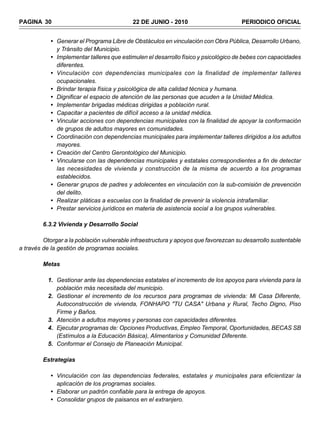 PAGINA 30                                  22 DE JUNIO - 2010                        PERIODICO OFICIAL


            • Generar el Programa Libre de Obstáculos en vinculación con Obra Pública, Desarrollo Urbano,
              y Tránsito del Municipio.
            • Implementar talleres que estimulen el desarrollo físico y psicológico de bebes con capacidades
              diferentes.
            • Vinculación con dependencias municipales con la finalidad de implementar talleres
              ocupacionales.
            • Brindar terapia física y psicológica de alta calidad técnica y humana.
            • Dignificar el espacio de atención de las personas que acuden a la Unidad Médica.
            • Implementar brigadas médicas dirigidas a población rural.
            • Capacitar a pacientes de difícil acceso a la unidad médica.
            • Vincular acciones con dependencias municipales con la finalidad de apoyar la conformación
              de grupos de adultos mayores en comunidades.
            • Coordinación con dependencias municipales para implementar talleres dirigidos a los adultos
              mayores.
            • Creación del Centro Gerontológico del Municipio.
            • Vincularse con las dependencias municipales y estatales correspondientes a fin de detectar
              las necesidades de vivienda y construcción de la misma de acuerdo a los programas
              establecidos.
            • Generar grupos de padres y adolecentes en vinculación con la sub-comisión de prevención
              del delito.
            • Realizar pláticas a escuelas con la finalidad de prevenir la violencia intrafamiliar.
            • Prestar servicios jurídicos en materia de asistencia social a los grupos vulnerables.

         6.3.2 Vivienda y Desarrollo Social

         Otorgar a la población vulnerable infraestructura y apoyos que favorezcan su desarrollo sustentable
a través de la gestión de programas sociales.

         Metas

           1. Gestionar ante las dependencias estatales el incremento de los apoyos para vivienda para la
              población más necesitada del municipio.
           2. Gestionar el incremento de los recursos para programas de vivienda: Mi Casa Diferente,
              Autoconstrucción de vivienda, FONHAPO "TU CASA" Urbana y Rural, Techo Digno, Piso
              Firme y Baños.
           3. Atención a adultos mayores y personas con capacidades diferentes.
           4. Ejecutar programas de: Opciones Productivas, Empleo Temporal, Oportunidades, BECAS SB
              (Estímulos a la Educación Básica), Alimentarios y Comunidad Diferente.
           5. Conformar el Consejo de Planeación Municipal.

         Estrategias

            • Vinculación con las dependencias federales, estatales y municipales para eficientizar la
              aplicación de los programas sociales.
            • Elaborar un padrón confiable para la entrega de apoyos.
            • Consolidar grupos de paisanos en el extranjero.
 