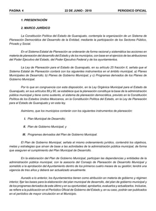 PAGINA 4                                     22 DE JUNIO - 2010                          PERIODICO OFICIAL


         1. PRESENTACIÓN

         2. MARCO JURÍDICO

         La Constitución Política del Estado de Guanajuato, contempla la organización de un Sistema de
Planeación Democrática del Desarrollo de la Entidad, mediante la participación de los Sectores Público,
Privado y Social.

         En el Sistema Estatal de Planeación se ordenarán de forma racional y sistemática las acciones en
materia de planeación del desarrollo del Estado y de los municipios, con base en el ejercicio de las atribuciones
del Poder Ejecutivo del Estado, del Poder Ejecutivo Federal y de los ayuntamientos.

        La Ley de Planeación para el Estado de Guanajuato, en su artículo 25 fracción II, señala que el
Sistema Estatal de Planeación contará con los siguientes instrumentos en el ámbito municipal, a) Planes
Municipales de Desarrollo; b) Planes de Gobierno Municipal; y c) Programas derivados de los Planes de
Gobierno Municipal.

          Por lo que en congruencia con esta disposición, en la Ley Orgánica Municipal para el Estado de
Guanajuato, en sus artículos 89 y 90, se establece que la planeación constituye la base de la administración
pública municipal y tiene como sustento, el sistema de planeación democrática, previsto en la Constitución
Política de los Estados Unidos Mexicanos, en la Constitución Política del Estado, en la Ley de Planeación
para el Estado de Guanajuato y en esta ley.

         Asimismo, que los municipios contarán con los siguientes instrumentos de planeación:

            I. Plan Municipal de Desarrollo;

           II. Plan de Gobierno Municipal; y

          III. Programas derivados del Plan de Gobierno Municipal.

        El Plan de Gobierno Municipal, señala el mismo ordenamiento jurídico, contendrá los objetivos,
metas y estrategias que sirvan de base a las actividades de la administración pública municipal, de forma
que aseguren el cumplimiento del Plan Municipal de Desarrollo.

         En la elaboración del Plan de Gobierno Municipal, participan las dependencias y entidades de la
administración pública municipal, con la asesoría del Consejo de Planeación de Desarrollo Municipal y
sometido a la aprobación del Ayuntamiento dentro de los primeros cuatro meses de su gestión; tendrá una
vigencia de tres años y deberá ser actualizado anualmente.

            Aunado a lo anterior, los Ayuntamientos tienen como atribución en materia de gobierno y régimen
interior, fijar las bases para la elaboración del plan municipal de desarrollo, del plan de gobierno municipal y
de los programas derivados de este último y en su oportunidad, aprobarlos, evaluarlos y actualizarlos. Inclusive,
se refiere a la publicación en el Periódico Oficial de Gobierno del Estado y, en su caso, podrán ser publicados
en el periódico de mayor circulación en el Municipio.
 