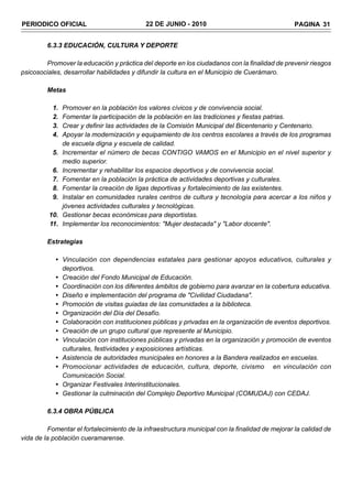 PERIODICO OFICIAL                           22 DE JUNIO - 2010                                   PAGINA 31


         6.3.3 EDUCACIÓN, CULTURA Y DEPORTE

        Promover la educación y práctica del deporte en los ciudadanos con la finalidad de prevenir riesgos
psicosociales, desarrollar habilidades y difundir la cultura en el Municipio de Cuerámaro.

         Metas

           1.   Promover en la población los valores cívicos y de convivencia social.
           2.   Fomentar la participación de la población en las tradiciones y fiestas patrias.
           3.   Crear y definir las actividades de la Comisión Municipal del Bicentenario y Centenario.
           4.   Apoyar la modernización y equipamiento de los centros escolares a través de los programas
                de escuela digna y escuela de calidad.
           5.   Incrementar el número de becas CONTIGO VAMOS en el Municipio en el nivel superior y
                medio superior.
           6.   Incrementar y rehabilitar los espacios deportivos y de convivencia social.
           7.   Fomentar en la población la práctica de actividades deportivas y culturales.
           8.   Fomentar la creación de ligas deportivas y fortalecimiento de las existentes.
           9.   Instalar en comunidades rurales centros de cultura y tecnología para acercar a los niños y
                jóvenes actividades culturales y tecnológicas.
         10.    Gestionar becas económicas para deportistas.
         11.    Implementar los reconocimientos: "Mujer destacada" y "Labor docente".

         Estrategias

            • Vinculación con dependencias estatales para gestionar apoyos educativos, culturales y
              deportivos.
            • Creación del Fondo Municipal de Educación.
            • Coordinación con los diferentes ámbitos de gobierno para avanzar en la cobertura educativa.
            • Diseño e implementación del programa de "Civilidad Ciudadana".
            • Promoción de visitas guiadas de las comunidades a la biblioteca.
            • Organización del Día del Desafío.
            • Colaboración con instituciones públicas y privadas en la organización de eventos deportivos.
            • Creación de un grupo cultural que represente al Municipio.
            • Vinculación con instituciones públicas y privadas en la organización y promoción de eventos
              culturales, festividades y exposiciones artísticas.
            • Asistencia de autoridades municipales en honores a la Bandera realizados en escuelas.
            • Promocionar actividades de educación, cultura, deporte, civismo en vinculación con
              Comunicación Social.
            • Organizar Festivales Interinstitucionales.
            • Gestionar la culminación del Complejo Deportivo Municipal (COMUDAJ) con CEDAJ.

         6.3.4 OBRA PÚBLICA

         Fomentar el fortalecimiento de la infraestructura municipal con la finalidad de mejorar la calidad de
vida de la población cueramarense.
 