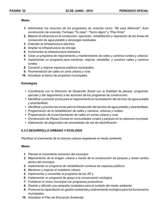 PAGINA 32                                 22 DE JUNIO - 2010                           PERIODICO OFICIAL


      Metas

        1. Administrar los recursos de los programas de vivienda como: "Mi casa diferente", Auto
           construcción de vivienda, Fonhapo "Tu casa", "Techo digno" y "Piso firme".
        2. Mejorar la eficiencia en la conducción, operación, rehabilitación y reparación de las líneas de
           conducción de agua potable y descargas residuales.
        3. Extender la infraestructura eléctrica.
        4. Ampliar la infraestructura de drenaje.
        5. Incrementar la infraestructura hidráulica.
        6. Crear un programa de mejoramiento y mantenimiento de calles y caminos rurales y urbanos.
        7. Implementar un programa para mantener, mejorar, rehabilitar, y construir calles y caminos
           rurales.
        8. Construir y mejorar espacios públicos municipales.
        9. Pavimentación de calles en zona urbana y rural.
       10. Actualizar el banco de proyectos municipales.

      Estrategias

         • Coordinarse con la Dirección de Desarrollo Social con la finalidad de planear, programar,
           ejecutar y dar seguimiento a las acciones de los programas de construcción.
         • Identificar y priorizar zonas para el mejoramiento en la prestación del servicio de agua potable
           y alcantarillado.
         • Identificar y priorizar las zonas para la introducción del servicio de agua potable y alcantarillado.
         • Programación de la rehabilitación de calles y caminos, urbanas y rurales.
         • Programación de la pavimentación de calles en zonas urbana y rural.
         • Construcción de Plazas Cívicas en comunidades rurales y parques en la cabecera municipal.
         • Elaboración de diagnostico de necesidades de red de electrificación.

      6.3.5 DESARROLLO URBANO Y ECOLOGÍA

      Planificar el crecimiento de la mancha urbana respetando el medio ambiente.

      Metas

        1. Planear el crecimiento armónico del municipio.
        2. Mejoramiento de la imagen urbana a través de la construcción de parques y áreas verdes
           dentro del municipio.
        3. Implementar un programa de rehabilitación continua de espacios públicos
        4. Mantener y mejorar el mobiliario urbano.
        5. Implementar y consolidar el programa de las 3R´s.
        6. Implementar un programa de apoyo a la conservación ecológica.
        7. Fortalecer el vivero municipal con programas productivos.
        8. Diseñar y difundir una campaña ciudadana para el cuidado del medio ambiente.
        9. Promover la capacitación en gestión ambiental y ordenamiento ecológico para los funcionarios
           municipales.
       10. Actualizar el Plan de Educación Ambiental.
 