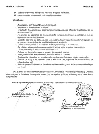 PERIODICO OFICIAL                          22 DE JUNIO - 2010                                  PAGINA 33


         11. Elaborar el proyecto de la planta tratadora de aguas residuales.
         12. Implementar un programa de reforestación municipal.

         Estrategias

            • Actualización del Plan del Desarrollo Territorial.
            • Reordenar la nomenclatura municipal.
            • Vinculación de acciones con dependencias municipales para eficientar la aplicación de los
              recursos públicos.
            • Programar las acciones de mantenimiento y mejoramiento en coordinación con las
              dependencias correspondientes.
            • Suscribir convenio de colaboración con sector educativo con la finalidad de aplicar los
              programas de sensibilización y cuidado del medio ambiente.
            • Reactivar el programa de recolección de PET (polietileno) en las escuelas.
            • Dar pláticas a los agricultores para concientizarlos y evitar la quema de esquilmos.
            • Promover la compra de esquilmos por empresas.
            • Elaborar un diagnostico sobre el proceso de quema de tabique.
            • Entrega de arboles a la ciudadanía y verificación de su cuidado.
            • Colaboración ciudadana en el cuidado del medio ambiente y áreas verdes municipales.
            • Gestión de apoyos económicos para la ejecución del programa de mantenimiento de
              infraestructura vial.
            • Solicitar apoyo al Gobierno del Estado para elaborar el Programa de Ordenamiento Ecológico
              Municipal.

        Por lo tanto, con fundamento en lo dispuesto en los Artículos 70 Fracción VI y 93 de la Ley Orgánica
Municipal para el Estado de Guanajuato, mando que se imprima, publique y circule y se le dé el debido
cumplimiento.
 