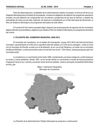 PERIODICO OFICIAL                          22 DE JUNIO - 2010                                    PAGINA 5


         Para las dependencias y entidades de la administración pública municipal, el artículo 94 de la Ley
Orgánica Municipal para el Estado de Guanajuato, contiene la obligación de elaborar los programas operativos
anuales, los que deberán ser congruentes con los planes y programas de los que se derivan, y regirán las
actividades de cada una de ellas. Además, de observar lo establecido en el Plan Municipal de Desarrollo, el
Plan de Gobierno Municipal y los programas derivados de este último.

         El numeral 97 del mismo precepto legal, dispone que el presupuesto de egresos de los municipios
deberá atender las prioridades y objetivos que señale el Plan de Gobierno Municipal y los programas derivados
del mismo.

         3. FILOSOFÍA DEL GOBIERNO MUNICIPAL 2009-2012

         El municipio de Cuerámaro, en el estado de Guanajuato, ocupa 243,5 Km2 del total del territorio
municipal, representando el 0.8% de la superficie total del estado y el 3.6% de la subregión. Limita al norte
con el municipio de Romita; al este con el de Abasolo; al sur con el de Pénjamo y al oeste con el municipio
de Manuel Doblado. La altura promedio sobre el nivel del mar es de 1,720 metros. (www.guanajuato.gob.mx/
municipios.php)

          La ciudad tuvo un crecimiento lento hasta 1980, manteniendo una traza octagonal, conformada por
su centro y zonas aledañas. Desde 1981, se ha venido dando un crecimiento a través de fraccionamientos
irregulares hacia el sur, oriente y poniente sobre terrenos ejidales. (www.e-local.gob.mx/web/ELOCALNew/
enciclo_gto.
                                         Mapa 1 Ubicación Geográfica
                                           Municipio de Cuerámaro




         La Filosofía de la Administración Pública Municipal se presenta a continuación.
 