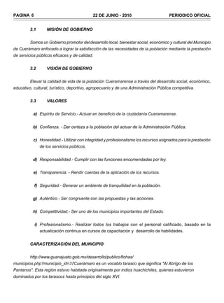 PAGINA 6                                    22 DE JUNIO - 2010                        PERIODICO OFICIAL


         3.1       MISIÓN DE GOBIERNO


         Somos un Gobierno promotor del desarrollo local, bienestar social, económico y cultural del Municipio
de Cuerámaro enfocado a lograr la satisfacción de las necesidades de la población mediante la prestación
de servicios públicos eficaces y de calidad.


         3.2       VISIÓN DE GOBIERNO


         Elevar la calidad de vida de la población Cueramarense a través del desarrollo social, económico,
educativo, cultural, turístico, deportivo, agropecuario y de una Administración Pública competitiva.


         3.3       VALORES


           a) Espíritu de Servicio.- Actuar en beneficio de la ciudadanía Cueramarense.


          b) Confianza. - Dar certeza a la población del actuar de la Administración Pública.


           c) Honestidad.- Utilizar con integridad y profesionalismo los recursos asignados para la prestación
               de los servicios públicos.


          d) Responsabilidad.- Cumplir con las funciones encomendadas por ley.


           e) Transparencia. - Rendir cuentas de la aplicación de los recursos.


           f) Seguridad.- Generar un ambiente de tranquilidad en la población.


          g) Auténtico.- Ser congruente con las propuestas y las acciones.


          h) Competitividad.- Ser uno de los municipios importantes del Estado.


           i) Profesionalismo.- Realizar todos los trabajos con el personal calificado, basado en la
               actualización continua en cursos de capacitación y desarrollo de habilidades.


         CARACTERIZACIÓN DEL MUNICIPIO


         http://www.guanajuato.gob.mx/desarrollo/publico/fichas/
municipios.php?municipio_id=37Cuerámaro es un vocablo tarasco que significa "Al Abrigo de los
Pantanos". Esta región estuvo habitada originalmente por indios huachichiles, quienes estuvieron
dominados por los tarascos hasta principios del siglo XVI.
 