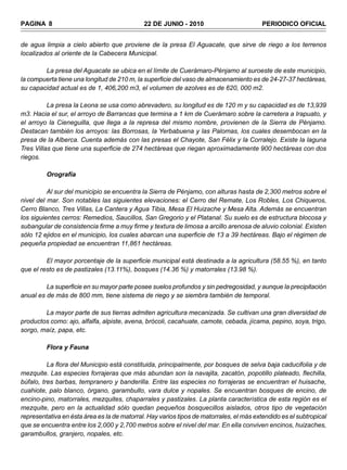 PAGINA 8                                     22 DE JUNIO - 2010                          PERIODICO OFICIAL


de agua limpia a cielo abierto que proviene de la presa El Aguacate, que sirve de riego a los terrenos
localizados al oriente de la Cabecera Municipal.

        La presa del Aguacate se ubica en el límite de Cuerámaro-Pénjamo al suroeste de este municipio,
la compuerta tiene una longitud de 210 m, la superficie del vaso de almacenamiento es de 24-27-37 hectáreas,
su capacidad actual es de 1, 406,200 m3, el volumen de azolves es de 620, 000 m2.

          La presa la Leona se usa como abrevadero, su longitud es de 120 m y su capacidad es de 13,939
m3. Hacia el sur, el arroyo de Barrancas que termina a 1 km de Cuerámaro sobre la carretera a Irapuato, y
el arroyo la Cieneguilla, que llega a la represa del mismo nombre, provienen de la Sierra de Pénjamo.
Destacan también los arroyos: las Borrosas, la Yerbabuena y las Palomas, los cuales desembocan en la
presa de la Alberca. Cuenta además con las presas el Chayote, San Félix y la Corralejo. Existe la laguna
Tres Villas que tiene una superficie de 274 hectáreas que riegan aproximadamente 900 hectáreas con dos
riegos.

         Orografía

          Al sur del municipio se encuentra la Sierra de Pénjamo, con alturas hasta de 2,300 metros sobre el
nivel del mar. Son notables las siguientes elevaciones: el Cerro del Remate, Los Robles, Los Chiqueros,
Cerro Blanco, Tres Villas, La Cantera y Agua Tibia, Mesa El Huizache y Mesa Alta. Además se encuentran
los siguientes cerros: Remedios, Saucillos, San Gregorio y el Platanal. Su suelo es de estructura blocosa y
subangular de consistencia firme a muy firme y textura de limosa a arcillo arenosa de aluvio colonial. Existen
sólo 12 ejidos en el municipio, los cuales abarcan una superficie de 13 a 39 hectáreas. Bajo el régimen de
pequeña propiedad se encuentran 11,861 hectáreas.

         El mayor porcentaje de la superficie municipal está destinada a la agricultura (58.55 %), en tanto
que el resto es de pastizales (13.11%), bosques (14.36 %) y matorrales (13.98 %).

         La superficie en su mayor parte posee suelos profundos y sin pedregosidad, y aunque la precipitación
anual es de más de 800 mm, tiene sistema de riego y se siembra también de temporal.

        La mayor parte de sus tierras admiten agricultura mecanizada. Se cultivan una gran diversidad de
productos como: ajo, alfalfa, alpiste, avena, brócoli, cacahuate, camote, cebada, jícama, pepino, soya, trigo,
sorgo, maíz, papa, etc.

         Flora y Fauna

          La flora del Municipio está constituida, principalmente, por bosques de selva baja caducifolia y de
mezquite. Las especies forrajeras que más abundan son la navajita, zacatón, popotillo plateado, flechilla,
búfalo, tres barbas, tempranero y banderilla. Entre las especies no forrajeras se encuentran el huisache,
cuahiote, palo blanco, órgano, garambullo, vara dulce y nopales. Se encuentran bosques de encino, de
encino-pino, matorrales, mezquites, chaparrales y pastizales. La planta característica de esta región es el
mezquite, pero en la actualidad sólo quedan pequeños bosquecillos aislados, otros tipo de vegetación
representativa en ésta área es la de matorral. Hay varios tipos de matorrales, el más extendido es el subtropical
que se encuentra entre los 2,000 y 2,700 metros sobre el nivel del mar. En ella conviven encinos, huizaches,
garambullos, granjero, nopales, etc.
 