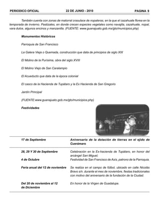 PERIODICO OFICIAL                         22 DE JUNIO - 2010                                   PAGINA 9


         También cuenta con zonas de matorral crasulace de nopaleras, en la que el cazahuate florea en la
temporada de invierno. Pastizales, en donde crecen especies vegetales como navajita, cazahuate, nopal,
vara dulce, algunos encinos y manzanilla. (FUENTE: www.guanajuato.gob.mx/gto/municipios.php)

        Monumentos Históricos

        Parroquia de San Francisco

        La Galera Vieja o Quemada, construcción que data de principios de siglo XIX

        El Molino de la Purísima, obra del siglo XVIII

        El Molino Viejo de San Caralampio

        El Acueducto que data de la época colonial

        El casco de la Hacienda de Tupátaro y la Ex Hacienda de San Gregorio

        Jardín Principal

        (FUENTE:www.guanajuato.gob.mx/gto/municipios.php)

        Festividades




        17 de Septiembre                      Aniversario de la dotación de tierras en el ejido de
                                              Cuerámaro

        28, 29 Y 30 de Septiembre             Celebración en la Ex-hacienda de Tupátaro, en honor del
                                              arcángel San Miguel;
        4 de Octubre                          Festividad de San Francisco de Asís, patrono de la Parroquia.

        Feria anual del 12 de noviembre       Se realiza en el campo de fútbol, ubicado en calle Nicolás
                                              Bravo s/n. durante el mes de noviembre, fiestas tradicionales
                                              con motivo del aniversario de la fundación de la Ciudad.

        Del 20 de noviembre al 12             En honor de la Virgen de Guadalupe.
        de Diciembre
 