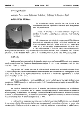 PAGINA 10                                   22 DE JUNIO - 2010                        PERIODICO OFICIAL


         Personajes Ilustres

         Juan José Torres Landa, Gobernador del Estado y Embajador de México en Brasil.

         DIAGNÓSTICO GENERAL

                                             La situación económica mundial, nacional, estatal y por
                                         consiguiente municipal, representa uno de los retos más grandes
                                         para el Gobierno Local.

                                             Aunado a lo anterior, es necesario considerar los grandes
                                         cambios demográfico y social que se presenta a nivel estatal y
                                         municipal.

                                           No obstante que el crecimiento poblacional del Municipio de
                                      Cuerámaro en la década de 1970 y 1980 estaba considerado < a
                                      20,000 habitantes, según los Censos de Población y Vivienda de
                                      1990, 2000 y 2005 del INEGI, está estimado en el rango de 20,000
                                      a 100,000 habitantes, la principal preocupación del Gobierno
Municipal reside en la forma en que debe organizarse con la sociedad para hacer frente a los cambios.
((Fuente: UPIE con datos del INEGI, Censos de Población y Vivienda, 1970, 1980, 1990, 2000 y 2005)

         Población

        La Encuesta Nacional sobre la dinámica de las relaciones en los Hogares 2006, arrojó como resultado
que la población total del Estado de Guanajuato ascendía a 4, 976,149, de los cuales 2, 366 828 eran
hombres y 2, 609 321 mujeres.

         Según datos del Consejo Nacional de Evaluación de la Política de Desarrollo Social en el año
2000, el Municipio de Cuerámaro contaba con una población de 25,610 habitantes, sin embargo para el año
2005, era de 23,960, lo que implica una tendencia negativa en el crecimiento, registrándose el 3.07 en
promedio de hijos nacidos vivos.

        El II Conteo de Población y Vivienda 2005 arrojó como resultado que el Municipio de Cuerámaro
contaba con 23,960 habitantes en total, de los cuales 11,215 habitaban en comunidades rurales y 12,745 en
la cabecera municipal.

         En cuanto al género de la población, el femenino predominaba ligeramente sobre el masculino,
mujeres 12,888 y 11,072 hombres. En la Cabecera Municipal se aprecia la misma tendencia al registrar
6,807 mujeres y 5,938 hombres. Sin embargo, comparando el XII Censo General de Población y vivienda
2000 y el II Conteo de Población y Vivienda 2005, el indicador registra un incremento de la relación hombres
mujeres en dos puntos, de 86 en 2000 pasó a 88 en 2005.

         A continuación se presenta una gráfica que muestra la tendencia en habitantes por grupo de edad,
la que nos permite identificar con claridad tres grandes grupos de la población, en el primero se ubican a los
que van de 0 a 19 años, con números superiores a los 2,000 habitantes; el segundo, de 20 a 49 años, con
 