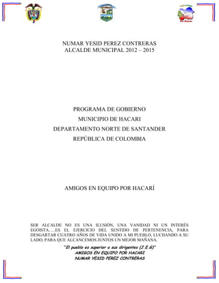 NUMAR YESID PEREZ CONTRERAS
            ALCALDE MUNICIPAL 2012 – 2015




                 PROGRAMA DE GOBIERNO
                    MUNICIPIO DE HACARI
        DEPARTAMENTO NORTE DE SANTANDER
                 REPÚBLICA DE COLOMBIA




             AMIGOS EN EQUIPO POR HACARÍ




SER ALCALDE NO ES UNA ILUSIÓN, UNA VANIDAD NI UN INTERÉS
EGOISTA…..ES EL EJERCICIO DEL SENTIDO DE PERTENENCIA, PARA
DESGARTAR CUATRO AÑOS DE VIDA UNIDO A MI PUEBLO, LUCHANDO A SU
LADO, PARA QUE ALCANCEMOS JUNTOS UN MEJOR MAÑANA.
             “El pueblo es superior a sus dirigentes (J.E.G)”
                  AMIGOS EN EQUIPO POR HACARI
                  NUMAR YESID PEREZ CONTRERAS
 