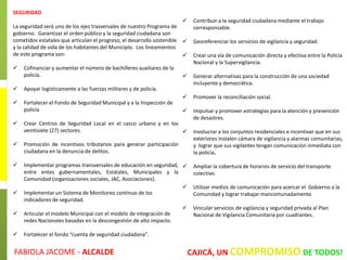 SEGURIDAD
La seguridad será uno de los ejes trasversales de nuestro Programa de
gobierno. Garantizar el orden público y la seguridad ciudadana son
cometidos estatales que articulan el progreso, el desarrollo sostenible
y la calidad de vida de los habitantes del Municipio. Los lineamientos
de este programa son:
 Cofinanciar y aumentar el número de bachilleres auxiliares de la
policía.
 Apoyar logísticamente a las fuerzas militares y de policía.
 Fortalecer el Fondo de Seguridad Municipal y a la Inspección de
policía
 Crear Centros de Seguridad Local en el casco urbano y en los
veintisiete (27) sectores.
 Promoción de incentivos tributarios para generar participación
ciudadana en la denuncia de delitos.
 Implementar programas transversales de educación en seguridad,
entre entes gubernamentales, Estatales, Municipales y la
Comunidad (organizaciones sociales, JAC, Asociaciones).
 Implementar un Sistema de Monitoreo continuo de los
indicadores de seguridad.
 Articular el modelo Municipal con el modelo de integración de
redes Nacionales basadas en la descongestión de alto impacto.
 Fortalecer el fondo “cuenta de seguridad ciudadana”.
 Contribuir a la seguridad ciudadana mediante el trabajo
corresponsable.
 Georeferenciar los servicios de vigilancia y seguridad.
 Crear una vía de comunicación directa y efectiva entre la Policía
Nacional y la Supervigilancia.
 Generar alternativas para la construcción de una sociedad
incluyente y democrática.
 Promover la reconciliación social.
 Impulsar y promover estrategias para la atención y prevención
de desastres.
 Involucrar a los conjuntos residenciales e incentivar que en sus
exteriores instalen cámara de vigilancia y alarmas comunitarias,
y lograr que sus vigilantes tengan comunicación inmediata con
la policía.
 Ampliar la cobertura de horarios de servicio del transporte
colectivo.
 Utilizar medios de comunicación para acercar el Gobierno a la
Comunidad y lograr trabajar mancomunadamente.
 Vincular servicios de vigilancia y seguridad privada al Plan
Nacional de Vigilancia Comunitaria por cuadrantes.
CAJICÁ, UN COMPROMISO DE TODOS!FABIOLA JACOME - ALCALDE
 